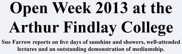 Open Week 2013 at the Arthur Findlay College Sue Farrow reports on five days of sunshine and showers, well-attended lectures and an outstanding demonstration of mediumship. Open Week 2013 at the Arthur Findlay College Sue Farrow reports on five days of sunshine and showers, well-attended lectures and an outstanding demonstration of mediumship.