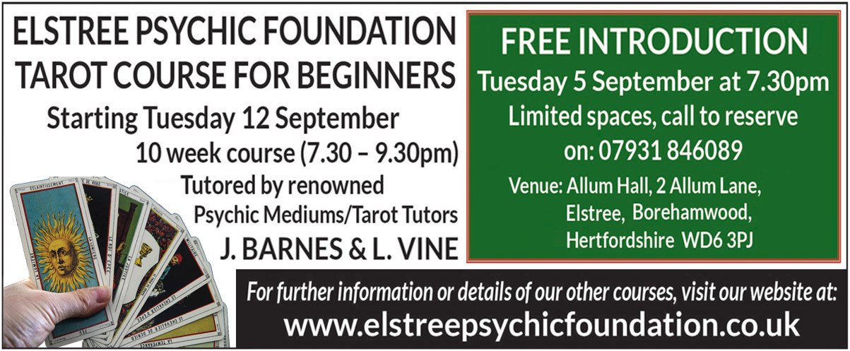 Elstree Psychic Foundation  Tarot Course for Beginners  Starting Tuesday 12 September  10 week course (7.30 – 9.30pm)  Tutored by renowned  Psychic MediumsTarot Tutors J. Barnes & L. Vine  FREE introduction on Tuesday 5 September at 7.30pm  Limited spaces, call to reserve on 07931 846089  Venue Allum Hall, 2 Allum Lane, Elstree, Borehamwood, Hertfordshire  WD6 3PJ  For further information or details of our other courses, visit our website at www.elstreepsychicfoundation.co.uk