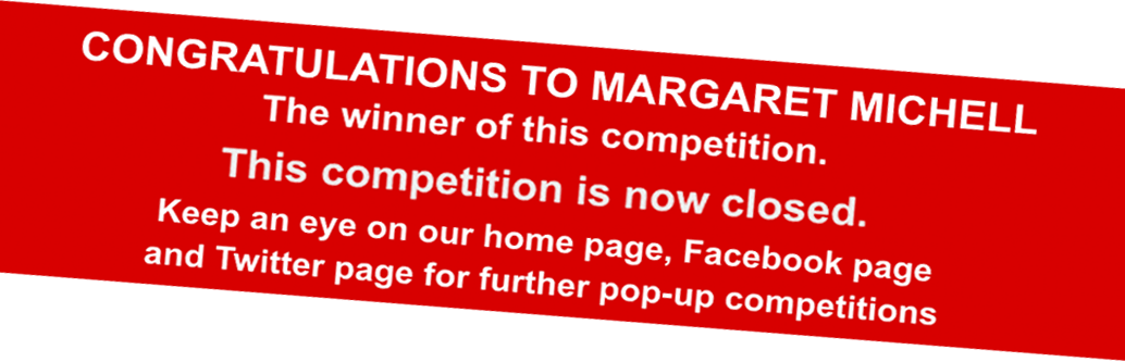 CONGRATULATIONS TO MARGARET MICHELL The winner of this competition. This competition is now closed. Keep an eye on our home page, Facebook page and Twitter page for further pop-up competitions CONGRATULATIONS TO MARGARET MICHELL The winner of this competition. This competition is now closed. Keep an eye on our home page, Facebook page and Twitter page for further pop-up competitions