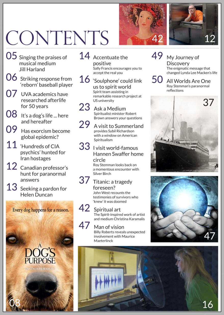 In this issue...   ‘SOULPHONE’ COULD LINK        US TO SPIRIT WORLD         IN TWO YEARS         PLUS...        Exorcisms making headlines around world   CIA ‘used hundreds of psychics’ to spy on Iran        World-famous Hannen Swaffer home circle revisited    British medium makes global predictions    Titanic: a tragedy foreseen?   Accepting the real you   Psychic story behind ‘The Lost City of Z’   Medium Jill Harland says farewell with a song   ‘Ghosts’ scare Brazil’s president from residence    Win:  Gordon Smith’s new book 'Mediumship'  AND  Kyle Gray’s 'Keepers of The Light' oracle cards