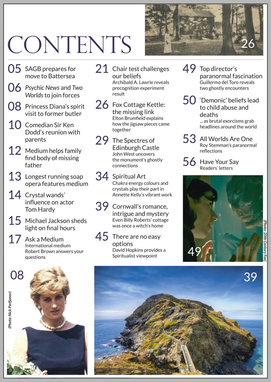In this issue...   The spectres of Edinburgh Castle      PLUS...    Princess Diana’s surprise ‘visit’ to former Butler     Personal Responsibility: there are no easy options       Together as one – special announcement inside     The Shape Of Water: director Del Toro reveals spirit visitse     Putting precognition to the test     Fox Cottage kettle: the missing link     Sir Ken Dodd’s connection with Psychic News     Michael Jackson sheds light on his final hours through medium 