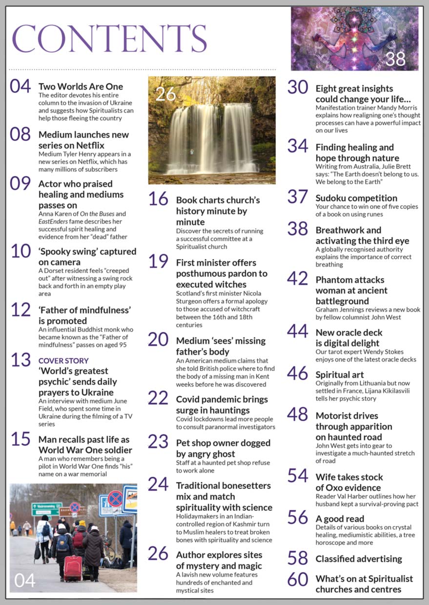 Inside the April issue, the ‘World’s greatest psychic’ sends daily prayers to Ukraine:  We interview medium June Field, who spent time in Ukraine recording a TV series.  Plus the editor devotes his entire column to the invasion of Ukraine and suggests how Spiritualists can help those fleeing the country.  ‘Author explores sites of mystery and magic’ A lavish new volume features hundreds of enchanted and mystical sites in Britain.  Manifestation trainer Mandy Morris explains how realigning one’s thought processes can have a powerful impact on our lives in ‘Eight great insights that could change your life.’ Writing from Australia, Julie Brett says “The Earth doesn’t belong to us. We belong to the Earth” in ‘Finding healing and hope through nature.’ In ‘Breathwork and activating the third eye,’ a globally recognised authority explains the importance of correct breathing. In ‘New oracle deck is digital delight,’ our tarot expert Wendy Stokes enjoys one of the latest oracle decks. John West gets into gear to investigate a much-haunted stretch of road in’ Motorist drives through apparition on haunted road.’   IN THE NEWS ■ Medium launches new series on Netflix: Medium Tyler Henry appears in a new series on Netflix, which has many millions of subscribers. ■ Actor who praised healing and mediums passes on: Anna Karen of On the Buses and EastEnders fame describes her successful spirit healing and evidence from her “dead” father. ■ ‘Spooky swing’ captured on camera: A Dorset resident feels “creeped out” after witnessing a swing rock back and forth in an empty play area. ■ ‘Father of mindfulness’ is promoted: An influential Buddhist monk who became known as the “Father of mindfulness” passes on aged 95. ■ Man recalls past life as World War One soldier: A man who remembers being a pilot in World War One finds “his” name on a war memorial. ■ First minister offers posthumous pardon to executed witches: Scotland’s first minister Nicola Sturgeon offers a formal apology to those accused of witchcraft between the 16th and 18th centuries.  All this plus more news, articles, features, reader’s experience, competition, spiritual art, what’s on at Spiritualist centres and much, much more…