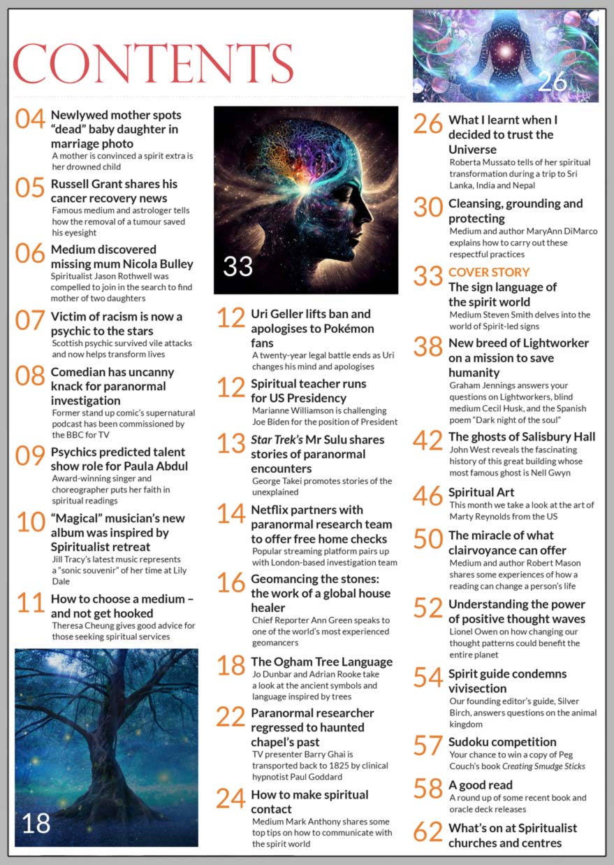 Inside the April 2023 issue of Psychic News, Medium Steven Smith provides information on how to read the signs we receive from the spirit world.  Chief Reporter Ann Green speaks to one of the world’s most experienced geomancers, 'house healer' Adrian Incledon-Webber.  Jo Dunbar and Adrian Rooke take a look at the ancient Ogham Tree Language.  Medium Mark Anthony shares some top tips on how to communicate with the spiritual realm.  Roberta Mussato tells of her spiritual transformation when she decided to trust the Universe. Medium and author MaryAnn DiMarco helps us with the respectful spiritual practices of cleansing, grounding and protecting.  Graham Jennings answers your questions on Lightworkers, blind medium Cecil Husk, and the Spanish poem “Dark night of the soul.” John West delves into the history of a Hall allegedly haunted by a king's mistress.  Medium and author Robert Mason shares some experiences of how a reading can change a person’s life.  Lionel Owen on how changing how positive thought waves could benefit the entire planet.  Our founding editor’s guide, Silver Birch, answers questions on the animal kingdom.  Sudoku competition - Your chance to win a copy of Peg Couch’s hardcover book Creating Smudge Sticks.   IN THE NEWS ■ Newlywed mother spots “dead” baby daughter in marriage photo ■ Russell Grant shares his cancer recovery news ■ Medium discovered missing mum Nicola Bulley ■ Victim of racism is now a psychic to the stars ■ Former stand up comic’s supernatural podcast has been commissioned by the BBC  ■ Psychics predicted talent show role for Paula Abdul ■ “Magical” musician’s new album was inspired by Spiritualist retreat  ■ Uri Geller lifts ban and apologises to Pokémon fans ■ Star Trek’s Mr Sulu shares stories of paranormal encounters ■ Netflix partners with paranormal research team to offer free home haunting checks ■ Paranormal researcher hypnotically regressed to haunted chapel’s past   All this and much, much more. 
