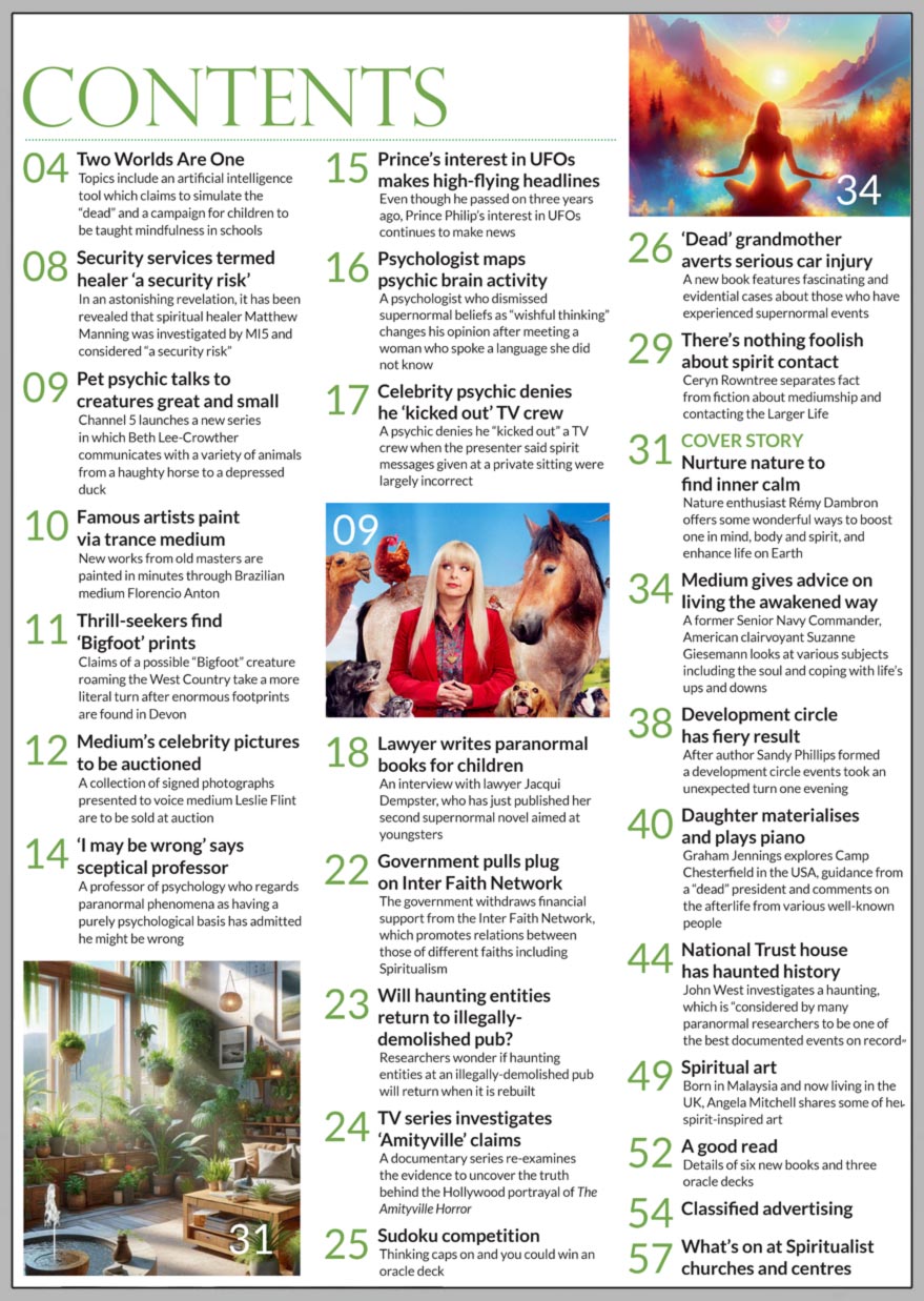 Inside the March 2024 issue of Psychic News Magazine:  “Lawyer says case for afterlife is proven” - Douglas Charles Hodgson, retired lawyer and former Dean and Professor of Law, presents graphic accounts of life on the Other Side.   Rebecca Sawyer tells us how she developed her mediumship and what’s it like being a full-time medium.  Ceryn Rowntree looks at the fascinating field of nature spirits including piskies and nymphs.  Author Sandra Bray suggests some wonderful spiritual practices for the month of March.  Tarot expert Wendy Stokes reviews a new oracle deck, which she terms inspirational. Writer, teacher and actor Phill Webster shares an astral projection experience.  Graham Jennings investigates three subjects – the Silent Minute of WWII, full form materialisations and hypnagogic visions. John West unravels haunting happenings at a property in the Forest of Dean and a farm in Somerset. Trance teachings from Silver Birch, who stresses that “spirit is life and life is spirit.” Charity Commission to probe church charity - the Charity Commission has launched an investigation into a charity linked to the London Spiritual Mission This month we have five copies of The Crystal Colouring Book: A Healing Journey of Colour and Creativity as prizes in our Sudoku competition  IN THE NEWS: ■ In the editor’s “Two Worlds Are One,” the topics include a clairvoyant who foresaw the King’s illness, a royal butler on Princess Diana’s spiritual beliefs and a famous singer’s involvement with a TV show which featured psychics ■ A possible time slip involving a being from centuries ago features on podcast ■ An art historian delves into the work of Swedish mystical artist Hilma af Klint, who spent years decoding the symbols in her works ■ Dead’ comedian returns to brother ■ Charity Commission to probe church charity  ■ Psychic predicts pandemic worse than Covid ■ Horror videos linked to belief in paranormal ■ Top footballer consults clairvoyant ■ Poet Laureate continues to write through medium ■ Paranormal book raises thousands for charity ■ Civil War soldiers haunt American battleground