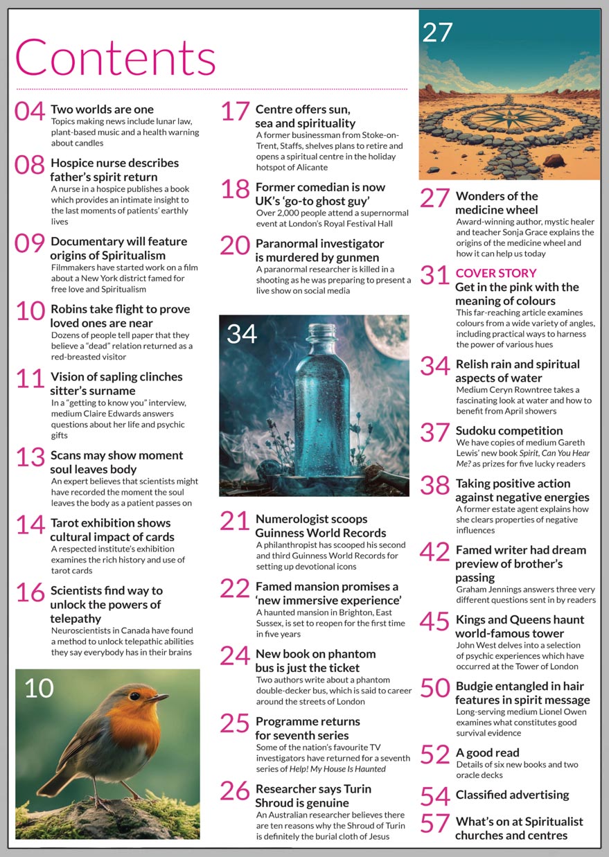 Inside the April 2025 issue of Psychic News:   The spiritual meaning of colours This far-reaching article examines colours from a wide variety of angles, including practical ways to harness the power of various hues. Scientists find way to unlock the powers of telepathy Neuroscientists in Canada have found a method to unlock telepathic abilities they say everybody has in their brains.  Scans may show moment soul leaves body An expert believes that scientists might have recorded the moment the soul leaves the body as a patient passes on. Wonders of the medicine wheel Award-winning author, mystic healer and teacher Sonja Grace explains the origins of the medicine wheel and how it can help us today. Taking positive action against negative energies A former estate agent explains how she clears properties of negative influences. Vision of sapling clinches sitter’s surname In a “getting to know you” interview, medium Claire Edwards answers questions about her life and psychic gifts. Relish rain and spiritual aspects of water Medium Ceryn Rowntree takes a fascinating look at water and how to benefit from April showers.  Author Mark Twain had dream preview of brother’s passing Graham Jennings answers three very different questions sent in by readers.  Kings and Queens haunt world-famous Tower Of London John West delves into a selection of psychic experiences which have occurred at the Tower of London. Budgie entangled in hair features in spirit message Long-serving medium Lionel Owen examines what constitutes good survival evidence. A good read Details of six new exciting books and two oracle decks.    IN THE NEWS:  ■ Two worlds are one - Topics making news include lunar law, plant-based music and a health warning about candles ■ Hospice nurse describes father’s spirit return ■ Documentary will feature origins of Spiritualism ■ Dozens of people tell a national newspaper that they believe a “dead” relation returned as a robin ■ Tarot exhibition shows cultural impact of cards ■ New centre offers sun, sea and spirituality ■ Over 2,000 people attend a supernormal event at London’s Royal Festival Hall ■ Paranormal investigator is murdered by gunmen ■ Numerologist scoops Guinness World Records ■ Haunted mansion promises a ‘new immersive experience’ ■ New book on phantom bus is just the ticket ■ TV ghost investigators return for seventh series ■ Researcher says Turin Shroud is genuine  And much more