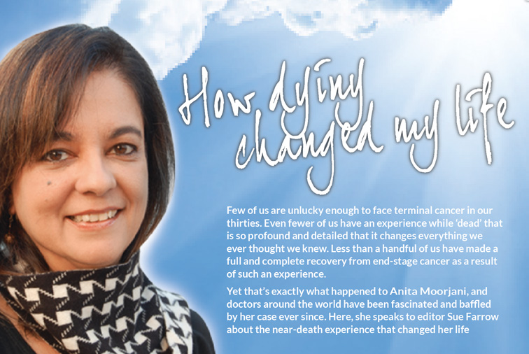 How dying changed my life  –  Few of us are unlucky enough to face terminal cancer in our thirties. Even fewer of us have an experience while ‘dead’ that is so profound and detailed that it changes everything we ever thought we knew. Less than a handful of us have made a full and complete recovery from end-stage cancer as a result of such an experience.   Yet that’s exactly what happened to Anita Moorjani, and doctors around the world have been fascinated and baffled by her case ever since. Here, she speaks to editor Sue Farrow about the near-death experience that changed her life.