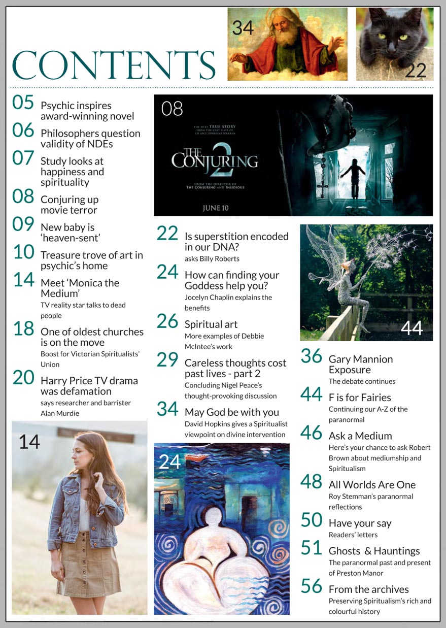 In this issue...   MONICA TEN-KATE: proving reality of 
spirit on TV 
in her 20s    PLUS...       Is superstition 
encoded in our DNA?  Ask a medium… Robert Brown answers your questions  Can finding your GODDESS 
help you on your personal journey?  Fairies come in all shapes and sizes  Film based on Enfield Poltergeist removed from cinemas for audience safety  REVEALED Story behind the infrared exposure of Gary Mannion   Win:  A copy of GORDON SMITH’S first novel
