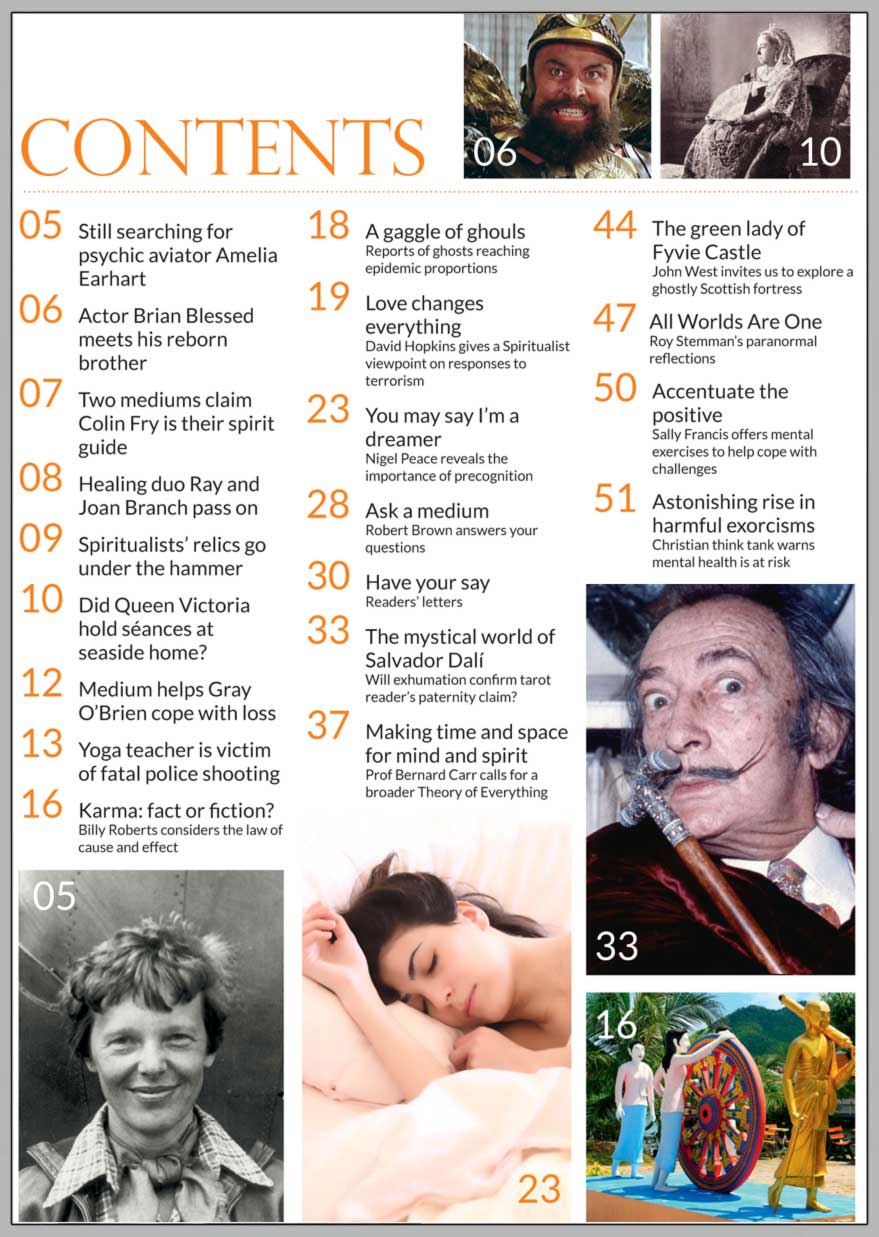 In this issue...   How to meditate using simple visualisation techniques    PLUS...        The mystical world of Salvador Dalí     Dalai Lama’s guidance     led Brian Blessed to his reborn brother      KARMA FACT OR FICTION?      Challenge given to mediums who claim  Colin Fry is their spirit guide    The search for psychic aviator Amelia Earhart     Healers Ray and Joan Branch pass to Spirit     The Green Lady of Fyvie Castle and other haunting tales      Win:    Neal Sutton’s book 'Buried By The Church'  