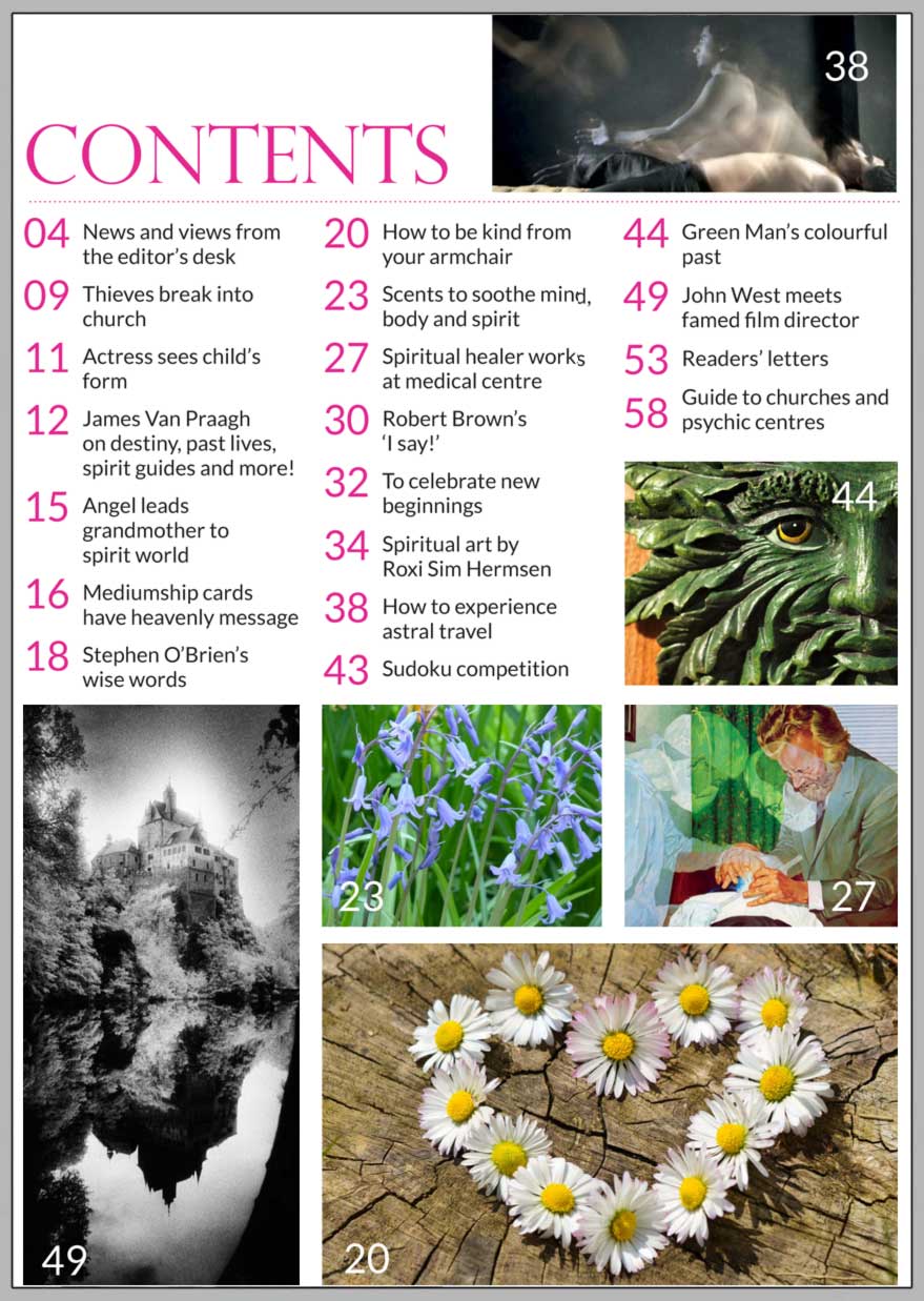In this issue...    ‘Live from your heart’  Exclusive interview with James Van Praagh      PLUS...      Actress sees child’s form at  end of bed         How to  experience astral  projection      Michael carries on the  Chapman family tradition of healing      The Green Man has a colourful past      Simon Marsden: A Life in Pictures        Acts of kindness from your armchair 