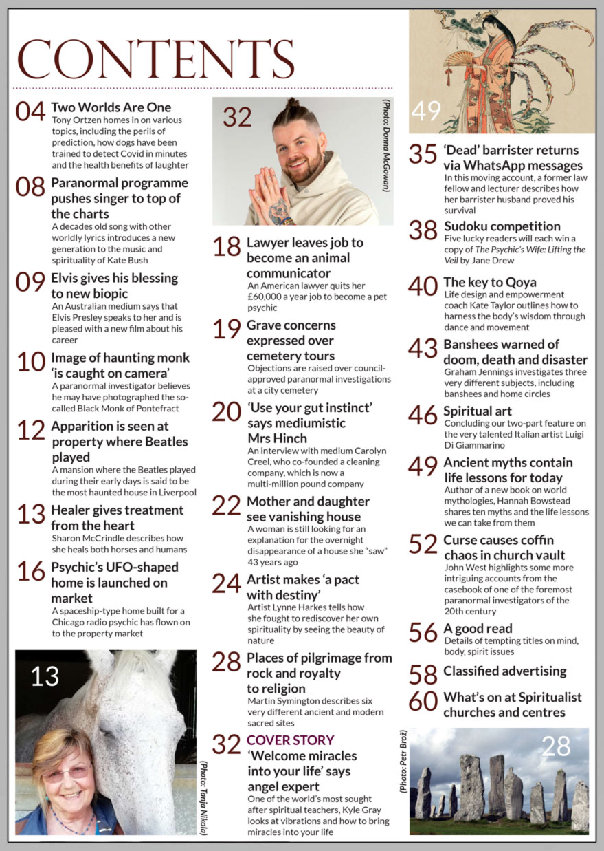 Inside the August 2022 of Psychic News Magazine: "Welcome miracles into your life" - One of the world’s most sought after spiritual teachers, Kyle Gray looks at vibrations and how to bring miracles into your life.  Sharon McCrindle describes how she heals both horses and humans, in "Healer gives treatment from the heart." Mother and daughter see vanishing house – A woman is still looking for an explanation for the overnight disappearance of a house she “saw” 43 years ago. In "Artist makes a pact with destiny," artist Lynne Harkes tells how she fought to rediscover her own spirituality by seeing the beauty of nature. Places of pilgrimage from rock and royalty to religion – Martin Symington describes six very different ancient and modern sacred sites Former law fellow and lecturer describes how her barrister husband proved his survival in "‘Dead’ barrister returns via WhatsApp messages." Life design and empowerment coach Kate Taylor outlines how to harness the body’s wisdom through dance and movement, in "The key to Qoya." Banshees warned of doom, death and disaster – Graham Jennings investigates three very different subjects, including banshees and home circles. Author of a new book on world mythologies, Hannah Bowstead shares ten myths and the life lessons we can take from them in "Ancient myths contain life lessons for today." Curse causes coffin chaos in church vault – John West highlights some more intriguing accounts from the casebook of one of the foremost paranormal investigators of the 20th century.   IN THE NEWS: ■ Two Worlds Are One – Tony Ortzen homes in on various topics, including the perils of prediction, how dogs have been trained to detect Covid in minutes and the health benefits of laughter ■ Image of haunting monk ‘is caught on camera’ ■ Apparition is seen at property where Beatles played ■ Paranormal programme pushes singer to top of the charts ■ Grave concerns expressed over paranormal cemetery tours ■ Elvis gives his blessing to new biopic ■ Psychic’s UFO-shaped home is launched on market ■ Lawyer leaves job to become an animal communicator  And much, much more.