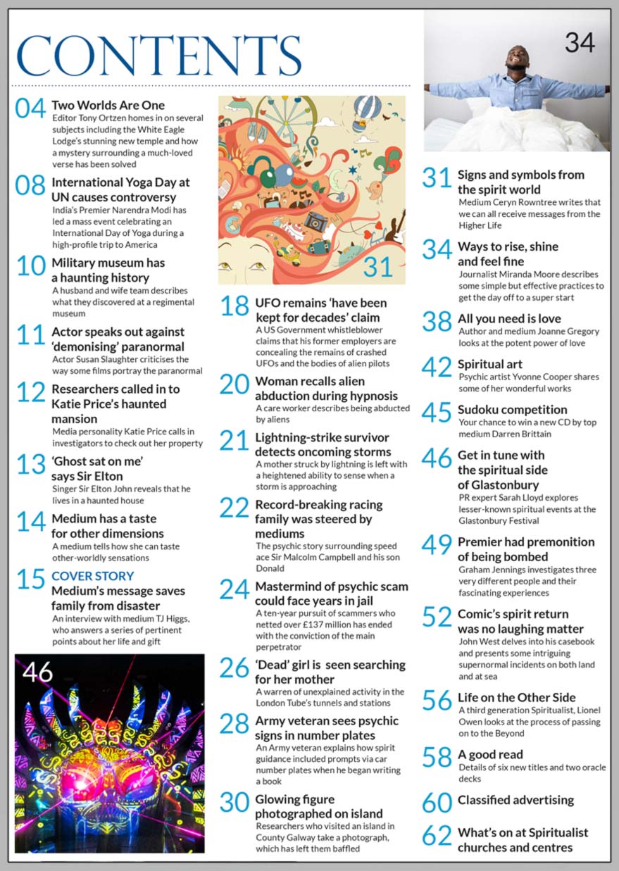Inside the August 2023 issue of Psychic News magazine, popular medium TJ Higgs answers a series of pertinent points about her life and gift in our cover story "Medium’s message saves family from disaster." Medium Ceryn Rowntree talks about signs and symbols from the spirit world.  Journalist Miranda Moore describes some simple but effective practices to start the day.  Author and medium Joanne Gregory looks at the potent power of love. PR expert Sarah Lloyd explores lesser-known spiritual events at the Glastonbury Festival. Graham Jennings investigates three very different people and their fascinating experiences, including Sir Winston Churchill's wartime premonition of being bombed.  John West delves into his casebook and presents some intriguing supernormal incidents, including the return of famous “Carry On” comic Sid James.  A third generation Spiritualist, Lionel Owen looks at the process of passing on to the Beyond. Psychic artist Yvonne Cooper shares some of her wonderful art. You have a chance to win a new CD by top medium Darren Brittain in our sudoku competition.  IN THE NEWS: ■ Two Worlds Are One - Editor Tony Ortzen homes in on several subjects including the White Eagle Lodge’s stunning new temple and how a mystery surrounding a much-loved verse has been solved ■ International Yoga Day at UN causes controversy ■ Actor speaks out against ‘demonising’ paranormal  ■ ‘Ghost sat on me’ says Sir Elton ■ Medium tells how she can taste other-worldly sensations ■ UFO remains ‘have been kept for decades’ claims whistleblower ■ Lightning-strike survivor detects oncoming storms ■ Record-breaking racing family was steered by mediums - The psychic story surrounding speed ace Sir Malcolm Campbell and his son Donald ■ Mastermind of psychic scam could face years in jail ■ A warren of unexplained activity in the London Tube’s tunnels and stations ■ Army veteran sees psychic signs in number plates  ■ Glowing figure photographed on island  All this and much, much more.