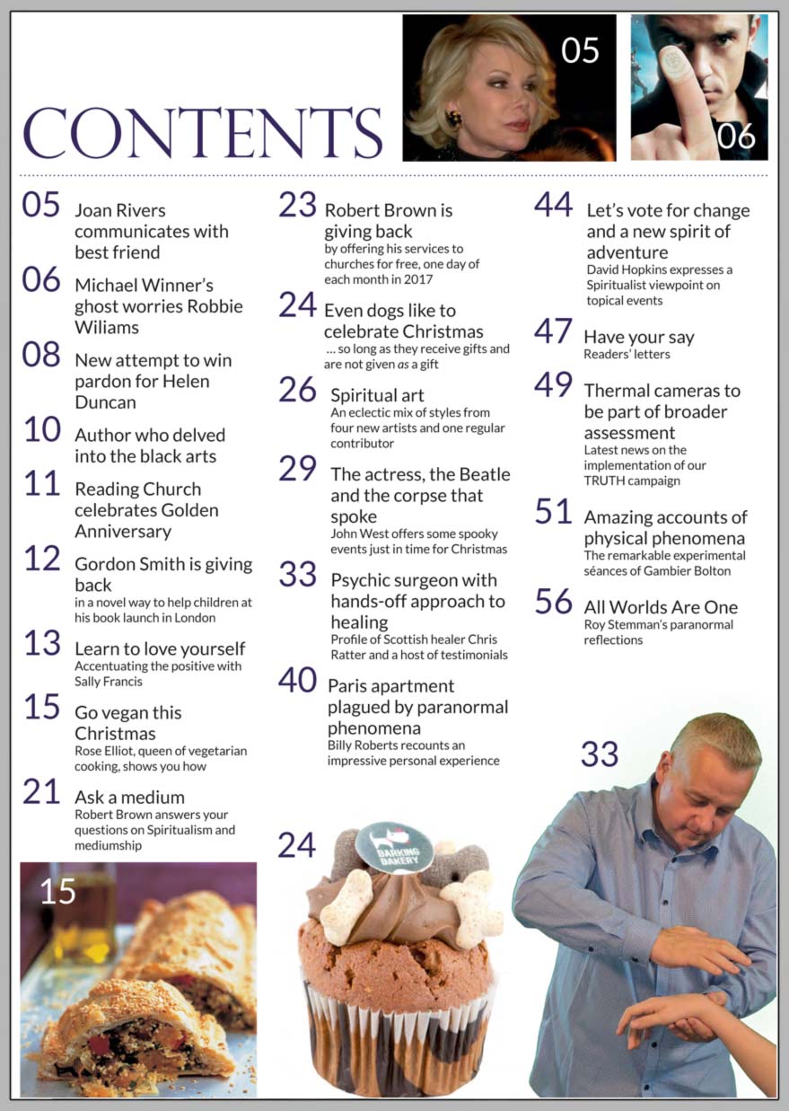 In this issue...   Learn to love yourself  this holiday season    PLUS...        Robert Brown and Gordon Smith  on the importance of giving back   Psychic surgeon Chris Ratter   Spooky Encounters with  
Dame Thora Hird And Sir Paul Mccartney   Rose Elliot’s 
Christmas vegan recipes     Amazing accounts of 
physical phenomena