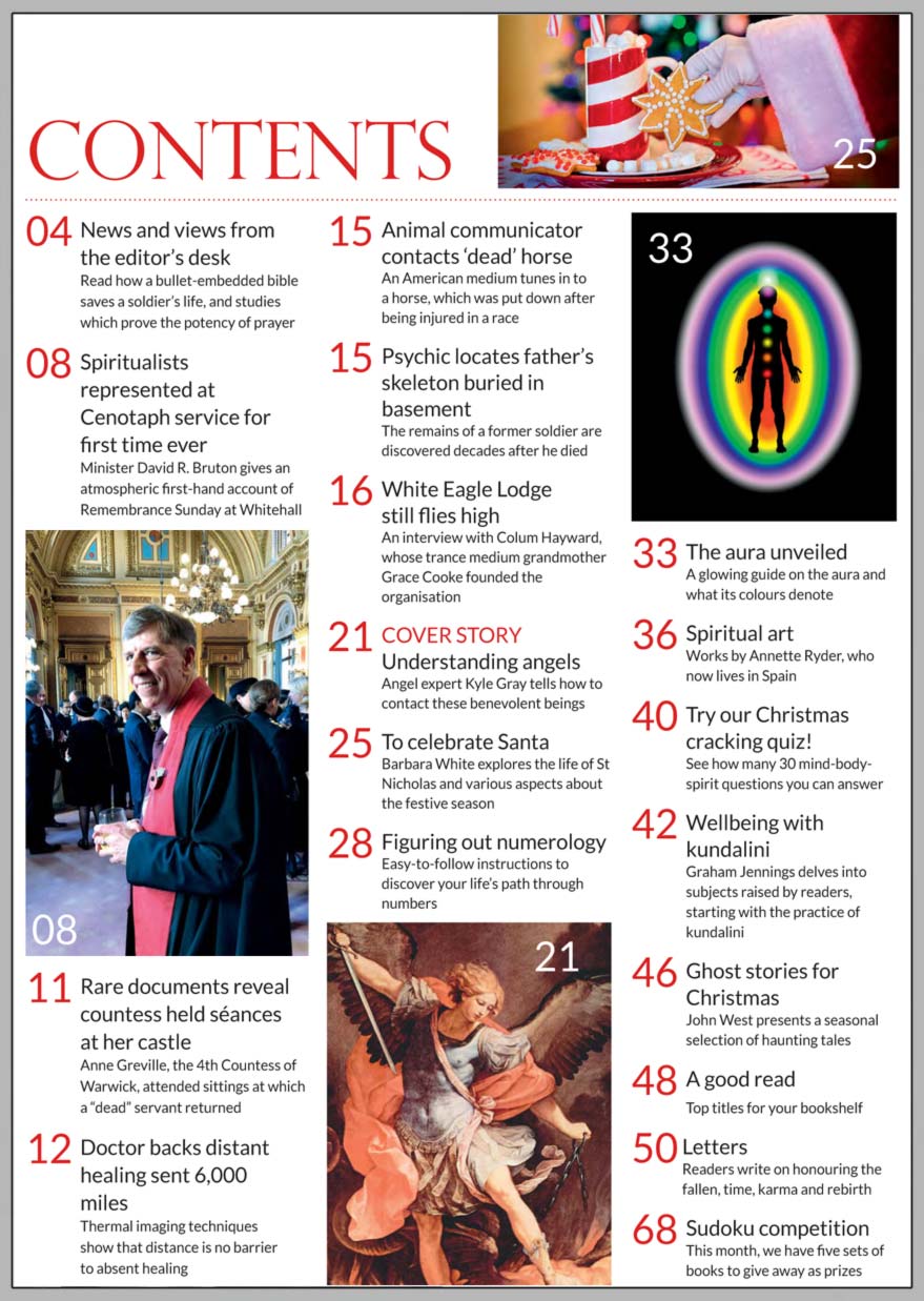 In this issue...     Understanding Angels      PLUS...        White Eagle Lodge still flies high         Wellbeing with kundalini      Doctor backs distant healing  sent 6,000 miles      Ghost stories for Christmas      The pagan story of Santa    Try our Christmas cracking quiz!      Figuring out numerology    The aura unveiled      Over £350 in prizes to be won   Spiritualists represented at  cenotaph service for first time ever