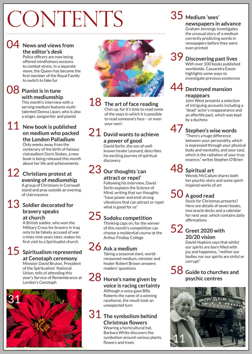 In this issue...     Discovering past lives       PLUS...   Professional pianist is in tune with mediumship      New book on Doris Stokes published      The ancient art of face reading    Ghost stories for Yuletide    Greet 2020 with 20/20 vision    The symbolism behind Christmas flowers    The power of thought    Medium ‘sees’ newspapers in advance    Your seasonal  questions answered     Win:  A residential course at the Arthur Findlay College