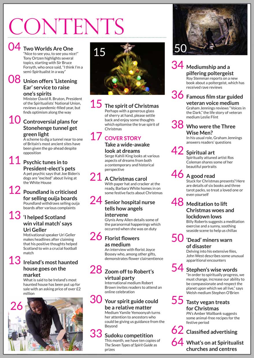 In this issue...     Take a wide-awake look at dreams: Serge Kahili King looks at various aspects of dreams from both a contemporary and historical perspective.  Senior hospital nurse tells how angels intervene: Glynis Amy Allen details some of the paranormal happenings which occurred when she was on duty.  Florist flowers as medium: An interview with florist Joyce Bossey who, among other gifts, demonstrates flower clairsentience. Union offers ‘Listening Ear’ service to raise one’s spirits: Minister David R. Bruton, President of the Spiritualists’ National Union, reviews a pandemic-filled year, but finds optimism along the way.  The spirit of Christmas: Some  thoughts which epitomise the true spirit of this time of year.  Your spirit guide could be a relative matter: Medium Yamile Yemoonyah turns her attention to ancestors who could be giving us guidance from the Beyond – PLUS a chance to win one of ten copies of Yamile’s new book. Barbara White homes in on some festive facts about Christmas. Who were the Three Wise Men?  Meditation to lift Christmas woes and lockdown lows:  Billy Roberts suggests a meditation exercise and a sunny, soothing seaside scene to help us chillax.   ‘Dead’ miners warn of disaster: Delving into his extensive files, John West describes some unusual apparitional encounters.  Tasty vegan treats for Christmas: PN’s Amber Wallbank suggests some animal-free recipes for the festive period.      In the News you’ll find:  * Controversial plans for Stonehenge tunnel get green light  * Psychic tunes in to President-elect’s pets  * Poundland is criticised for selling ouija boards  * ‘I helped Scotland win vital match’ says Uri Geller  * Ireland’s most haunted house goes on the market   And much, much more.