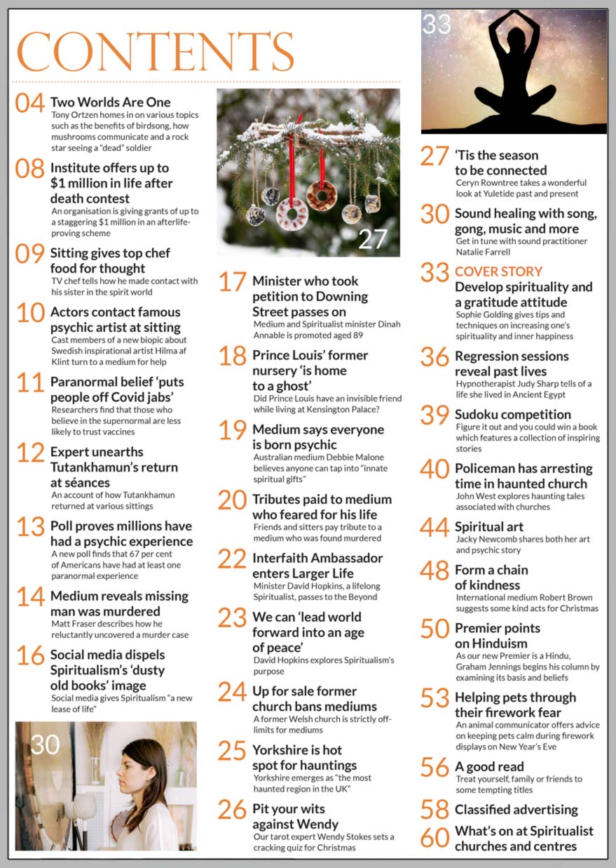 Inside the Festive December issue of Psychic News:   Sophie Golding gives tips and techniques on increasing your spirituality and inner happiness in  ‘Developing spirituality  and a gratitude attitude’        Also:   Get in tune with sound healing with song, gong and more with Natalie Farrell  Pit your wits against Wendy Stokes’ cracking quiz for Christmas  Ceryn Rowntree takes a wonderful look at Yuletide past and present  Hypnotherapist Judy Sharp tells of past life in Ancient Egypt  John West explores haunting tales associated with churches  “Angel Lady” Jacky Newcomb shares her spiritual art and psychic story  Medium Robert Brown suggests some kind acts for Christmas  As our new Premier is Hindu, Graham Jennings begins his column by examining its basis and beliefs  Animal communicator offers advice on keeping pets calm during firework displays on New Year’s Eve   In the News: 	■ Tributes paid to medium who was found murdered ■ Institute offers up to $1 million in contest to prove afterlife ■ SNU Interfaith Ambassador and PN columnist    David Hopkins passes to spirit ■ TV chef tells how he made contact with his sister in spirit world ■ “Hilma” actors contact famous psychic artist at sitting ■ Paranormal belief “puts people off Covid jabs”’ ■ Expert unearths Tutankhamun’s return at séances ■ Poll proves millions have had a psychic experience ■ Medium Matt Fraser reveals missing man was murdered ■ Social media dispels Spiritualism’s ‘dusty old books’ image ■ Medium says everyone is born psychic ■ Former Welsh church is strictly off-limits for mediums  And much, much more