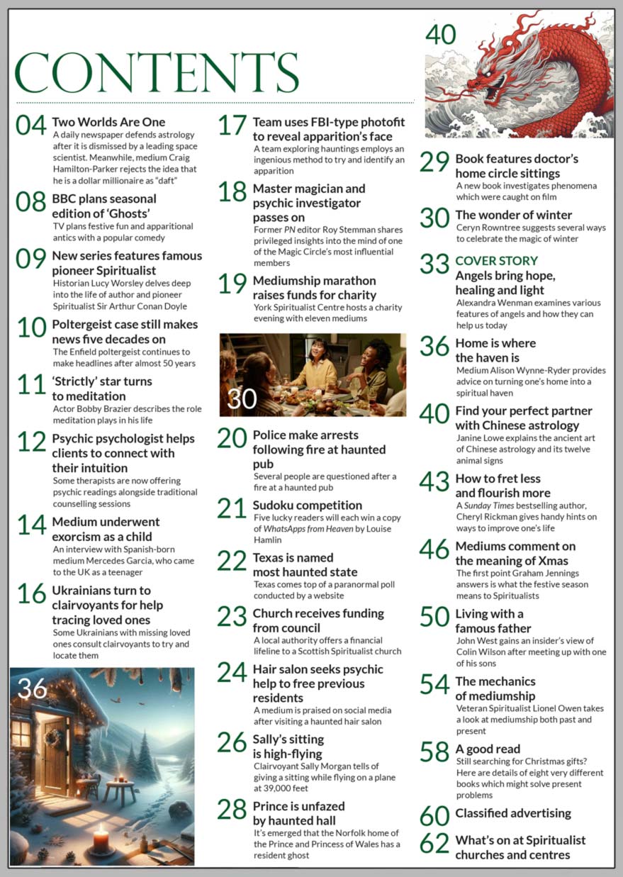 Inside the festive December 2023 issue of Psychic News:  “Angels bring hope, healing and light” The former editor of “Prediction” magazine, angel communicator, spiritual alchemist, channel, healer, poet and presenter, Alexandra Wenman examines various features of angels and how they can help us today.   Medium, therapist, writer and regular columnist, Ceryn Rowntree suggests several ways to celebrate the magic of winter.  Janine Lowe on how to find your perfect partner with the ancient art of Chinese astrology.  In “How to fret less and flourish more,” “Sunday Times” bestselling author Cheryl Rickman gives handy hints on ways to improve your life.  The true meaning of Xmas for Spiritualists and the history of Christmas tree séances.  John West gains an insider’s view of famous author and philosopher Colin Wilson after meeting up with one of his sons.  Veteran Spiritualist Lionel Owen takes a look at mediumship, both past and present.   Sudoku competition - Five lucky readers will each win a copy of ITALIC WhatsApps from Heaven ITALIC by Louise Hamlin.   A good read - Still searching for Christmas gifts? Here are details of eight very different books which might solve present problems.  IN THE NEWS:  ■ New BBC series features famous pioneer Spiritualist Arthur Conan Doyle ■ The Enfield Poltergeist case still makes  news five decades on ■ ‘Strictly’ star turns to meditation ■ Psychic psychologist helps clients to connect with their intuition ■ Medium underwent exorcism as a child ■ Ukrainians turn to clairvoyants for help tracing loved ones ■ Team uses FBI-type photofit to reveal apparition’s face ■ Mediumship marathon raises funds for charity ■ Police make arrests following fire at haunted pub ■ Texas is named most haunted state ■ Spiritualist church receives funding from council ■ Hair salon seeks psychic help to free previous residents ■ Sally’s sitting is high-flying ■ Prince William is unfazed by haunted hall ■ Book features doctor’s home circle sittings  All this and much, much more.   Download your copy now at: www.psychicnews.org.uk