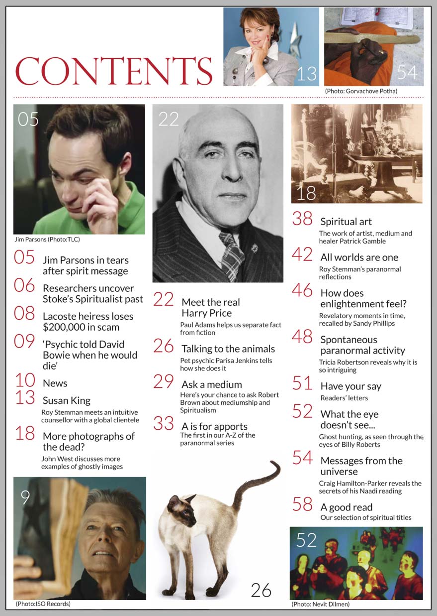 In this issue...  HOW DOES ENLIGHTENMENT FEEL?      PLUS...     DAVID BOWIE ‘BELIEVED PSYCHIC PREDICTED HIS DEATH’   THE REAL HARRY PRICE PSYCHICAL INVESTIGATOR OF BORLEY RECTORY   BIG BANG THEORY STAR MOVED TO TEARS BY READING WITH MEDIUM   ASK A MEDIUM... ROBERT BROWN ANSWERS YOUR QUESTIONS  PHOTOGRAPHS OF THE DEAD  MESSAGES FROM THE UNIVERSE  CAR CRASH HAS UNEXPECTED IMPACT ON PSYCHIC’S GIFT  APPORTS: A - Z OF THE PARANORMAL   Win:  A SET OF 8 TONY STOCKWELL CDS