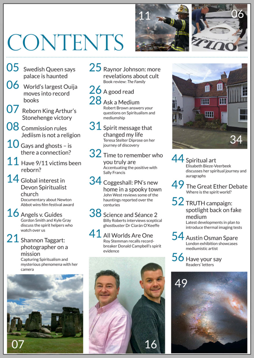 In this issue...   ANGELS 
v 
GUIDES  Who’s who in 
the spiritual 
hierarchy?     PLUS...        9/11 FIREFIGHTERS REBORN?     KING ARTHUR IN STONEHENGE BATTLE      GAYS AND GHOSTS:
    is there a connection?   CAPTURING SPIRIT ON FILM    SWEDISH QUEEN SAYS PALACE IS HAUNTED