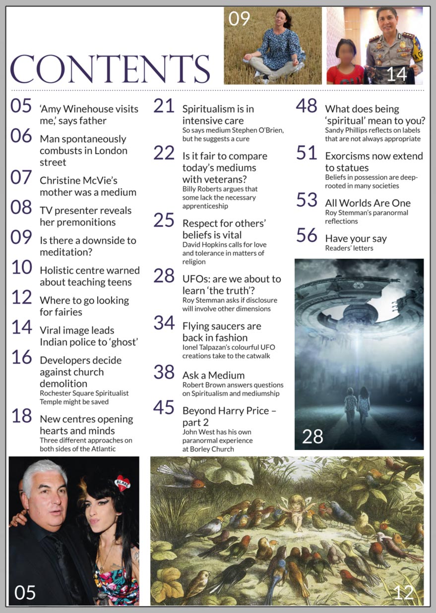 In this issue...   UFOs, ETs and   spiritual dimensions      PLUS...        Amy Winehouse visits me, says father     Plan to demolish Spiritualist church withdrawn       Fleetwood Mac singer’s   mother was a medium   Are meditation and mindfulness selfish?   I’m psychic, says TV presenter Christine Lampard     Healing Hearts and helping charities     What does being spiritual mean to you?     Respect for others’ beliefs is vital 
