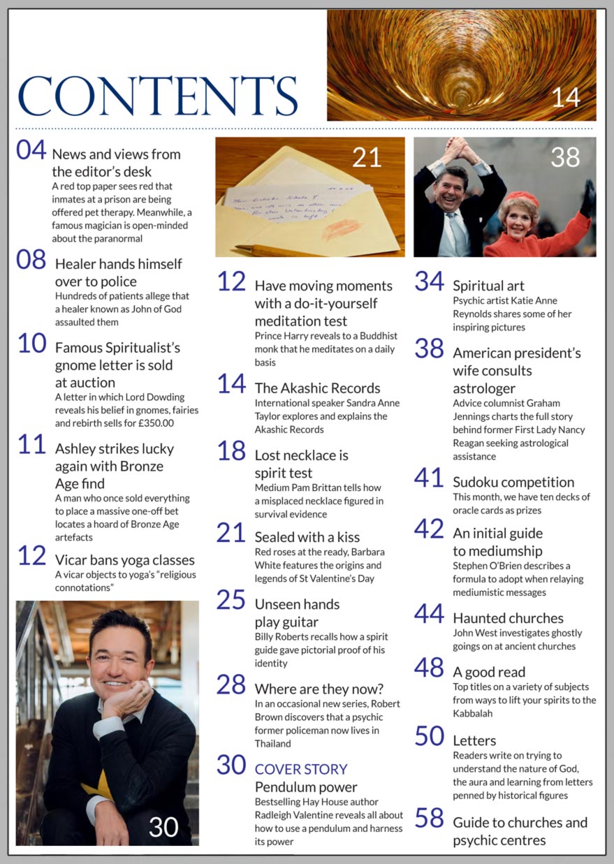 February 2019 (Issue No 4172)  In this issue...     Pendulum Power      PLUS...        The Akashic Records  – A walk through time      Meditation experiment           Unseen hands play guitar      Valentine’s Day superstitions      An initial guide to mediumship    John of God hands himself over to police    Lost necklace is spirit test     Haunted churches     Win:    Rebecca Campbell’s Work Your Light  Oracle Deck