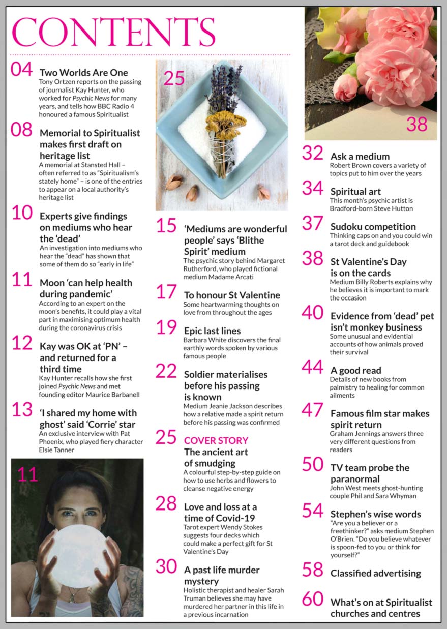 Inside the February 2021 issue of Psychic News we feature the ancient art of smudging – a colourful step-by-step guide on how to use herbs and flowers to cleanse negative energy.  Also:  Medium Jeanie Jackson describes how a relative made a spirit return before his passing was confirmed.  Tony Ortzen reports on the passing of journalist Kay Hunter, who worked for Psychic News for many years.  A memorial at Stansted Hall – often referred to as “Spiritualism’s stately home” – is one of the entries to appear on a local authority’s heritage list.  Experts give findings on mediums who hear the ‘dead’.  Some heartwarming thoughts on love from throughout the ages to celebrate St Valentine’s Day.  A past life murder mystery – Holistic therapist and healer Sarah Truman believes she may have murdered her partner in this life in a previous incarnation.  Some unusual and evidential accounts of how animals proved their survival.  John West meets ghost-hunting couple Phil and Sara Whyman.     Tarot expert Wendy Stokes suggests four decks which could make a perfect gift for St Valentine’s Day.  Plus news, comment, good reading guide, competition, art and much, much more