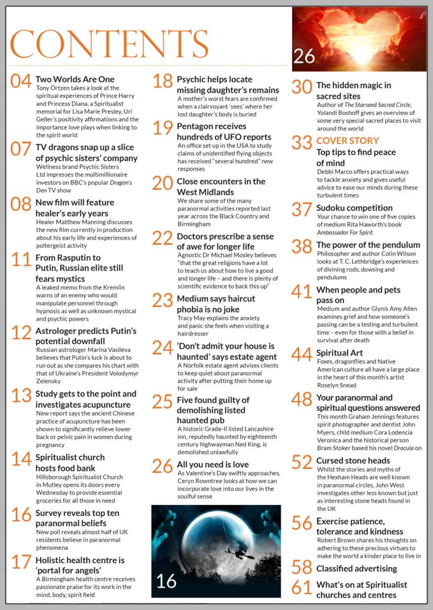 Inside the February 2023 issue issue of Psychic News:   ‘Top tips to find peace of mind’ Debbi Marco offers practical ways to tackle anxiety during these turbulent times        Also:  ‘All you need is love’ As Valentine’s Day swiftly approaches, Ceryn Rowntree looks at how we can incorporate love into our lives in the soulful sense  ‘The hidden magic in sacred sites’ Author Yolandi Boshoff gives an overview of some very special sacred places to visit around the world  ‘Find hope, health and clarity with crystals’ with crystal expert Kris Meredith  The power of the pendulum Philosopher and author Colin Wilson looks at T. C. Lethbridge’s experiences of divining rods, dowsing and pendulums  When people and pets pass on Medium and author Glynis Amy Allen examines the grief of losing a loved one – even for those with a belief in survival after death.  Graham Jennings answers your questions on spirit photographer John Myers, child medium Cora Lodencia Veronica and the historical person Bram Stoker based his novel Dracula on  John West investigates cursed stone heads found in the UK  Robert Brown shares his thoughts on adhering to the precious virtues of patience, tolerance and kindness, to make the world a kinder place to live in  Sudoku competition Your chance to win one of five copies of medium Rita Haworth’s book Ambassador For Spirit  Spiritual Art Foxes, dragonflies and Native American culture all have a large place in the heart of this month’s artist Roselyn Snead  In the News: ■ Two Worlds Are One – Editor Tony Ortzen takes a look at the spiritual experiences of Prince Harry and Princess Diana, a Spiritualist memorial for Lisa Marie Presley, Uri Geller’s positivity affirmations and the importance love plays when linking to the spirit world. ■ TV dragons snap up a slice of Psychic Sisters’ company ■ New film will feature healer Matthew Manning’s early years  and experiences of poltergeist activity ■ From Rasputin to Putin, Russian elite still fears mystics ■ Astrologer predicts Putin’s potential downfall ■ Spiritualist church hosts food bank ■ Survey reveals top ten paranormal beliefs ■ Holistic health centre is ‘portal for angels’ ■ Psychic helps locate missing daughter’s remains ■ Pentagon receives hundreds of UFO reports ■ Close encounters in the West Midlands ■ Medium says haircut phobia is no joke ■ ‘Don’t admit your house is haunted’ says estate agent ■ Five found guilty of demolishing listed haunted pub And much, much more