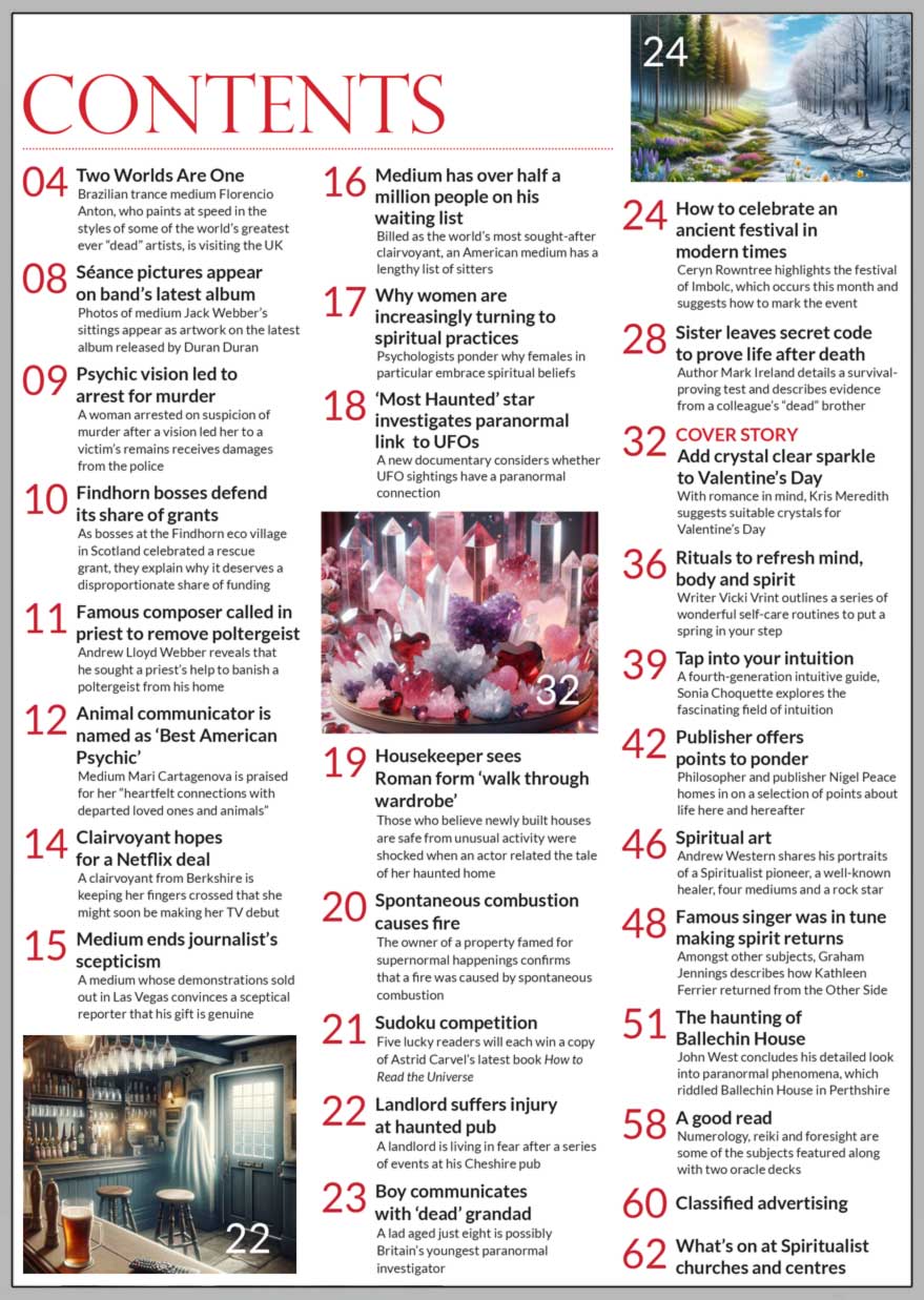 Inside the February 2024 issue of Psychic News:     Add crystal clear sparkle to Valentine’s Day  With romance in mind, Kris Meredith suggests suitable crystals for Valentine’s Day        Also:  How to celebrate an ancient festival in modern times Ceryn Rowntree highlights the festival of Imbolc, which occurs this month and suggests how to mark the events  Sister leaves secret code to prove life after death Author Mark Ireland details a survival- proving test and describes evidence from a colleague’s “dead” brother  Rituals to refresh mind, body and spirit Writer Vicki Vrint outlines a series of wonderful self-care routines to put aspring in your step  Tap into your intuition A fourth-generation intuitive guide, Sonia Choquette explores the fascinating field of intuition  Publisher offers points to ponder Philosopher and publisher Nigel Peace homes in on a selection of points about life here and hereafter  Famous singer was in tune making spirit returns Amongst other subjects, Graham Jennings describes how Kathleen Ferrier returned from the Other Side  The haunting of Ballechin House John West concludes his detailed look into paranormal phenomena, which riddled Ballechin House in Perthshire  Spiritual art Andrew Western shares his portraits of a Spiritualist pioneer, a well-known healer, four mediums and a rock star  Sudoku competition Five lucky readers will each win a copy of Astrid Carvel’s latest book How to Read the Universe  In the News: ■ In the editor’s “Two Worlds Are One,” the topics include a Brazilian trance medium who paints at speed in the styles of some of the world’s greatest ever “dead” artists, and King Charles’ doctor's advocacy of homeopathy. ■ Séance pictures appear on Duran Duran’s latest album ■ Psychic vision led to arrest for murder ■ Andrew Lloyd Webber reveals that he called in a priest to remove poltergeist ■ Animal communicator is named as ‘Best American Psychic’ ■ Medium ends journalist’s scepticism ■ Medium has over half a million people on his waiting list ■ Housekeeper sees Roman form ‘walk through wardrobe’ ■ Spontaneous combustion causes fire at The Conjuring house ■ Boy communicates with “dead” grandad       All this and much, much more