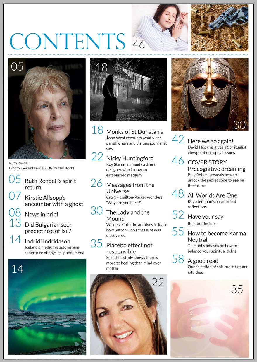 In this issue...  UNLOCK THE SECRET CODE   OF PRECOGNITIVE 
DREAMING      PLUS...     SPIRITUALIST AND MEDIUM PLAYED VITAL ROLES IN UNCOVERING SUTTON HOO’S HIDDEN TREASURE  HOW TO NEUTRALISE 
YOUR KARMA  THE SPIRIT RETURN OF 
RUTH RENDELL  PLACEBO EFFECT CANNOT EXPLAIN HEALING RESULTS  NICKY HUNTINGFORD ON PROVING LIFE AFTER DEATH EXISTS  CRAIG HAMILTON-PARKER SEARCHES FOR 500-YEAR-OLD ORACLE IN INDIA  ICELANDIC MEDIUM’S AMAZING PHYSICAL PHENOMENA  THE GHOSTLY MONKS OF ST DUNSTAIN   Win:  A PAST-LIFE REGRESSION HEALING 
2-CD SET