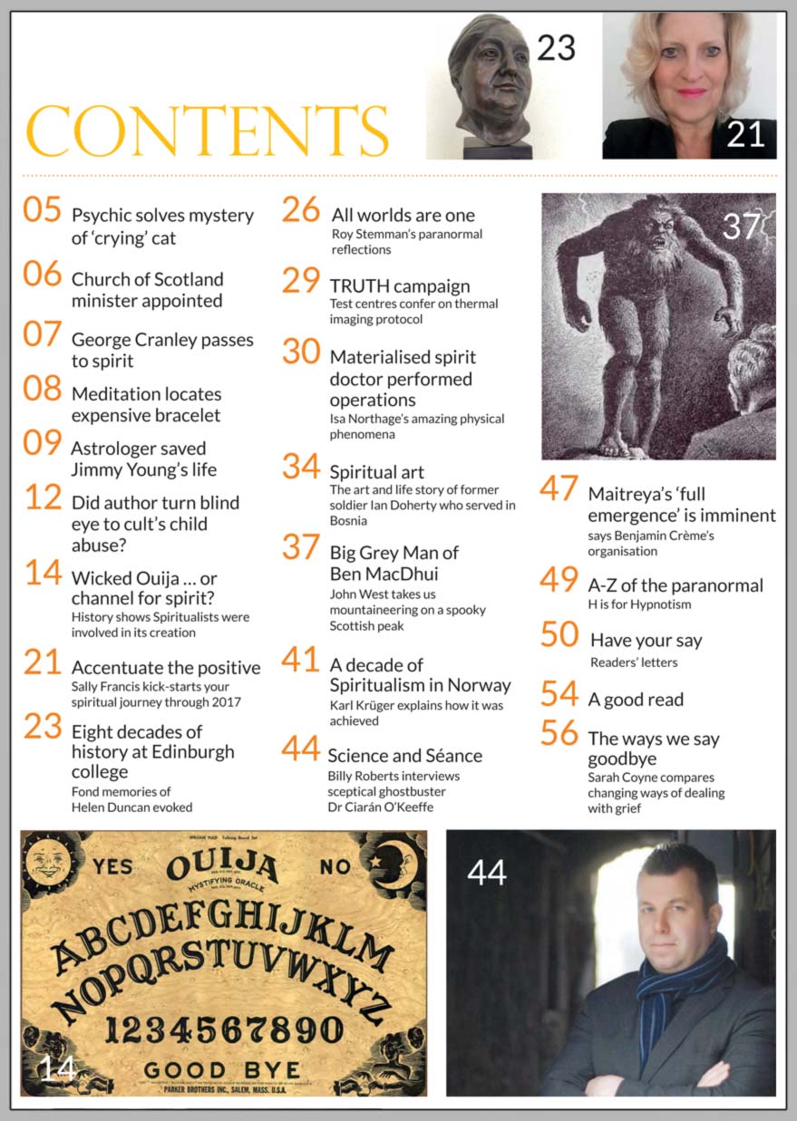 In this issue...   WICKED OUIJA…  or channel 
for spirit?     PLUS...        Give spiritual momentum 
     to your journey through 2017    THE WAYS WE SAY GOODBYE    Did respected author turn  blind eye to cult’s child abuse?    Science and Séance: 
  The great paranormal clash  
Interview with Dr Ciaran O’Keeffe    The Big Grey Man of Ben MacDhui 