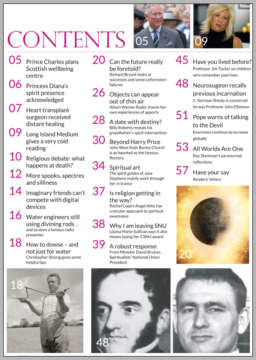 In this issue...   Can the future     really be foretold?      PLUS...        Have we all lived before?     John West discovers that Harry Price  should have focused on Borley Church  as well as the Rectory        Apports – objects that  appear out of thin air      Water divining – utility company  engineers divine for buried pipes       Billy Roberts reveals the protective power  of his grandfather’s spirit intervention      Why I am leaving the SNU by Louisa Marie Sullivan,  with response from President David Bruton      Win:    A pack of Silver Birch Wisdom Cards  