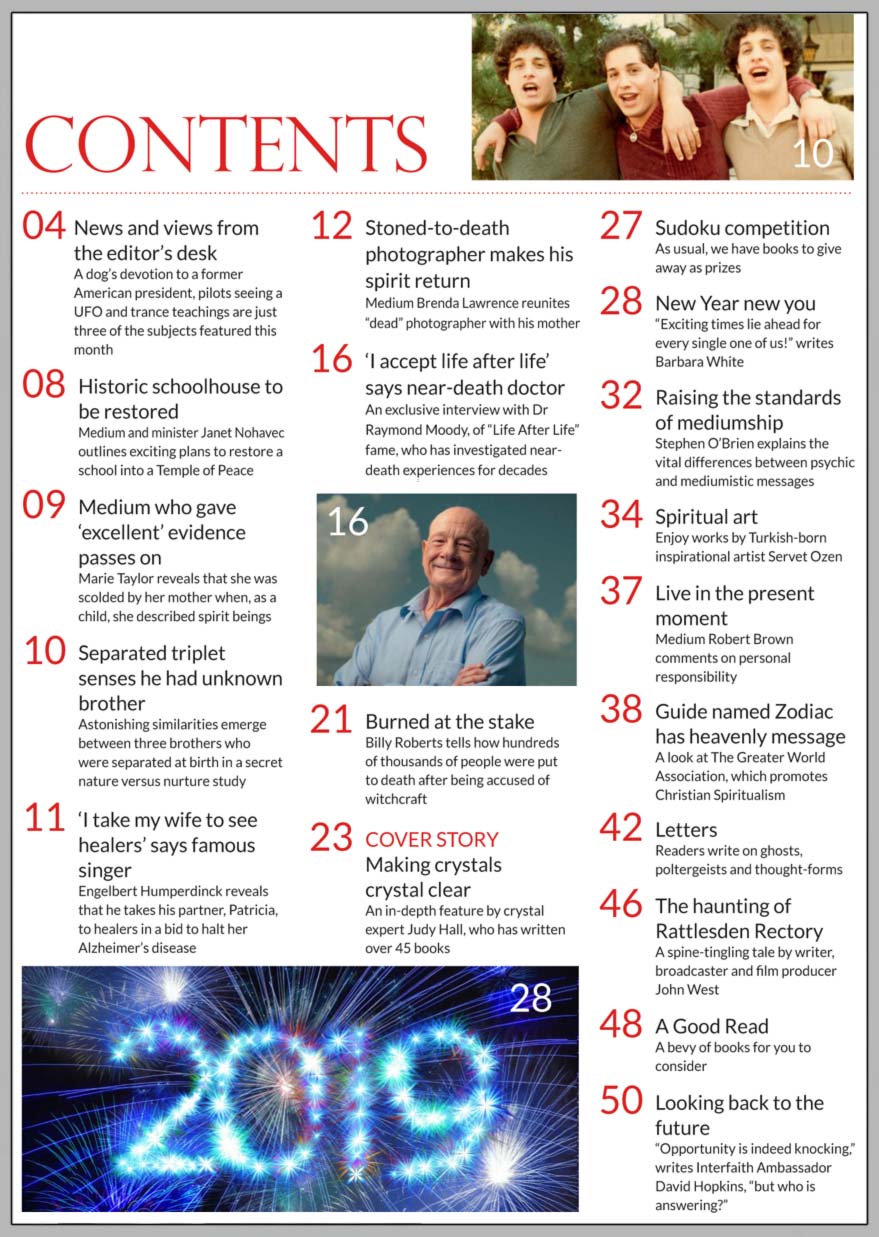 In this issue...     Making crystals crystal clear      PLUS...        Engelbert Humperdinck  discovers his healing abilities      New year  new you           Guide named Zodiac has  heavenly message      Separated triplet  senses he had unknown brother      Raising the standards of mediumship    The haunting of Rattlesden Rectory    Burned at  the stake     ‘I accept life after life’  says near-death doctor