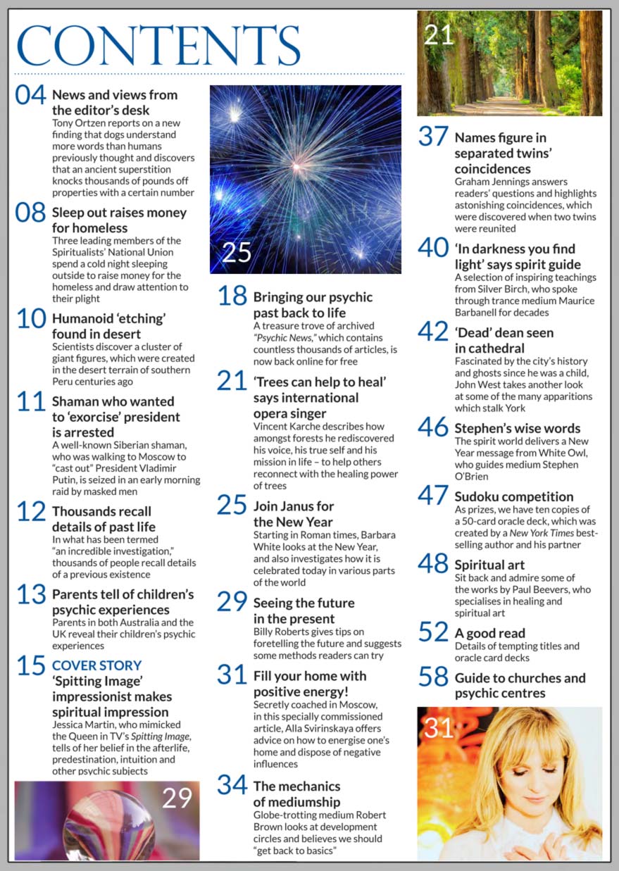 In this issue...     Spitting Image impressionist makes spiritual impression       PLUS...   Professional pianist isin tune with mediumship      Psychic News archives now online      ‘Trees can help to heal’ says international opera singer     Seeing the future in the present    Shaman who wanted to ‘exorcise’ Putin is arrested    Fill your home with positive energy in 2020   The Mechanics of Mediumship    New Year’s Eve superstitions from around the world