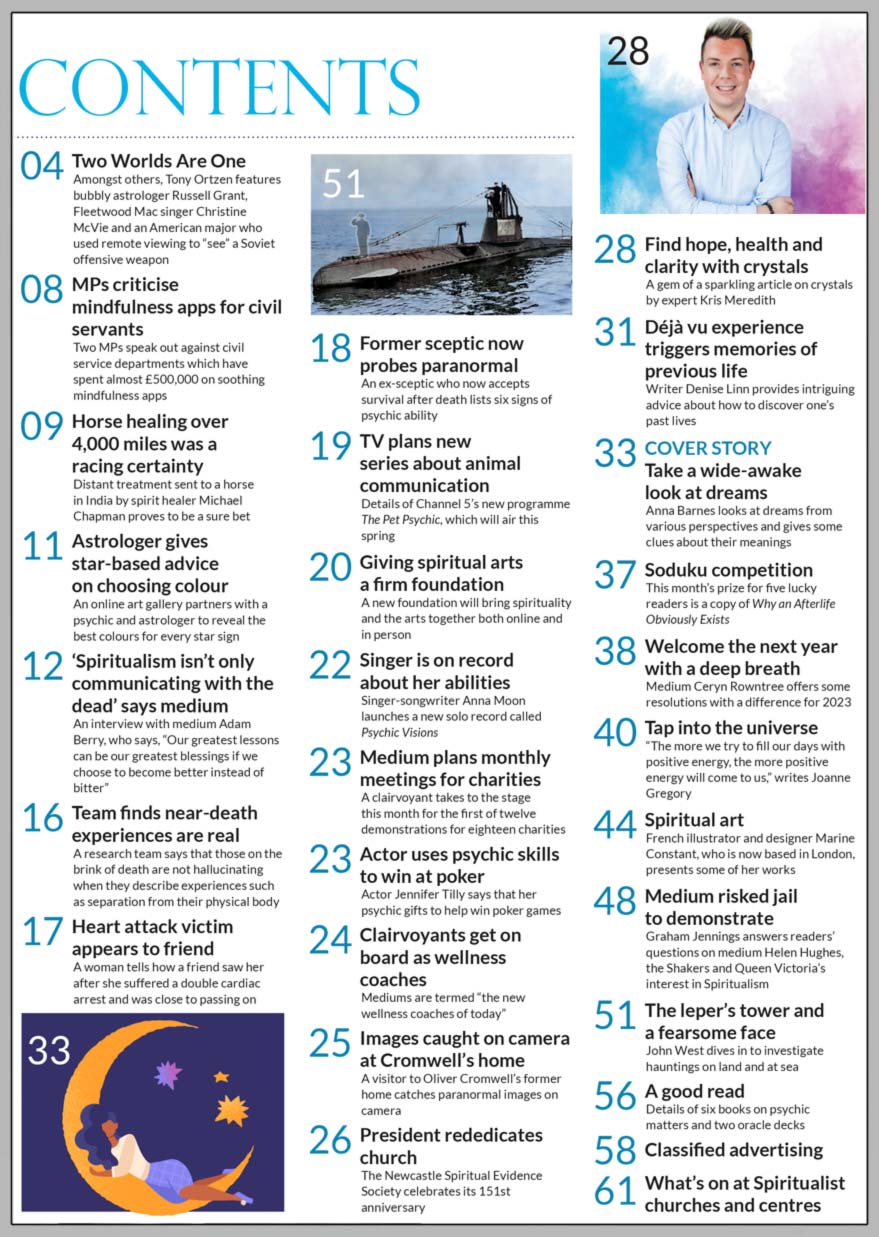 Inside the January 2023 issue issue of Psychic News:   Welcome in the New Year with author Anna Barnes taking a look at dreams from various perspectives, giving some clues about their meanings in  ‘Take a wide-awake look at dreams’        Also:  Denise Linn provides on how to discover your past lives in ‘Déjà vu experience triggers memories of previous life’  Popular medium Adam Berry shares his spiritual story and proclaims that "Spiritualism isn’t only communicating with the dead"  ‘Find hope, health and clarity with crystals’ with crystal expert Kris Meredith  Medium Ceryn Rowntree offers some resolutions with a difference for 2023  Graham Jennings answers readers’ questions on medium Helen Hughes, the Shakers and Queen Victoria’s interest in Spiritualism  John West investigates a mysterious leper’s tower and a haunted submarine  In our regular Spiritual Art feature, French illustrator and designer Marine Constant shares some of her work  In the News: ■ Two Worlds Are One – Editor Tony Ortzen features bubbly astrologer Russell Grant, Fleetwood Mac singer Christine McVie and an American Major who used remote viewing to “see” a Soviet offensive weapon ■ MPs criticise mindfulness apps for civil servants ■ Medical research team finds near-death experiences are real ■ Heart attack victim appears to friend ■ Channel 5 plans new series about animal communication ■ Actor uses psychic skills to win at poker ■ Clairvoyants get on board as wellness coaches ■ Paranormal images caught on camera at Oliver Cromwell’s former home And much, much more