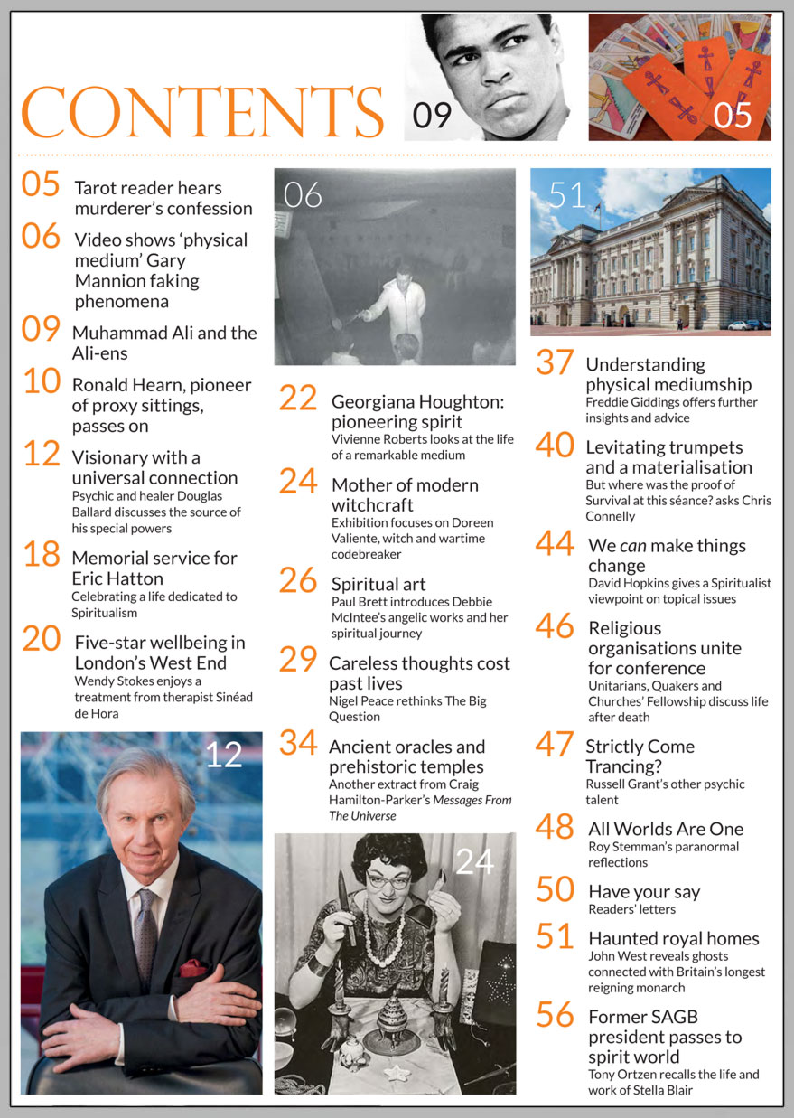 In this issue...   DOUGLAS BALLARD: Healing visionary with a universal connection    PLUS...       CARELESS 
THOUGHTS 
COST 
PAST LIVES  Remembering Stella Blair, Eric Hatton and Ronald Hearn  Angelic 
art with 
 Debbie 
McIntee  The Royal homes of Queen Elizabeth II  Akasha Holistic Wellbeing Centre  Mother of modern witchcraft was a wartime codebreaker  Ancient oracles and prehistoric temples  'Physical medium’ exposed on film during séance   Win:  An Oracle Deck or Healing Meditation 
CD 