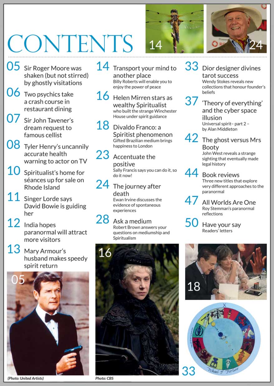 In this issue...   How to meditate using simple visualisation techniques    PLUS...        The journey after death:  spontaneous insights   DIVALDO FRANCO - a Spiritist phenomenon   Helen Mirren stars as wealthy Spiritualist in new movie   Channelled Communications   Composer 
John Tavener gives message in a dream   Sir Roger Moore spent two nights with a ghost   New Dior designer divines tarot success   Whitney Houston’s TV spirit return to her husband   Win:    The Archangels & Gemstone Guardians 
Cards