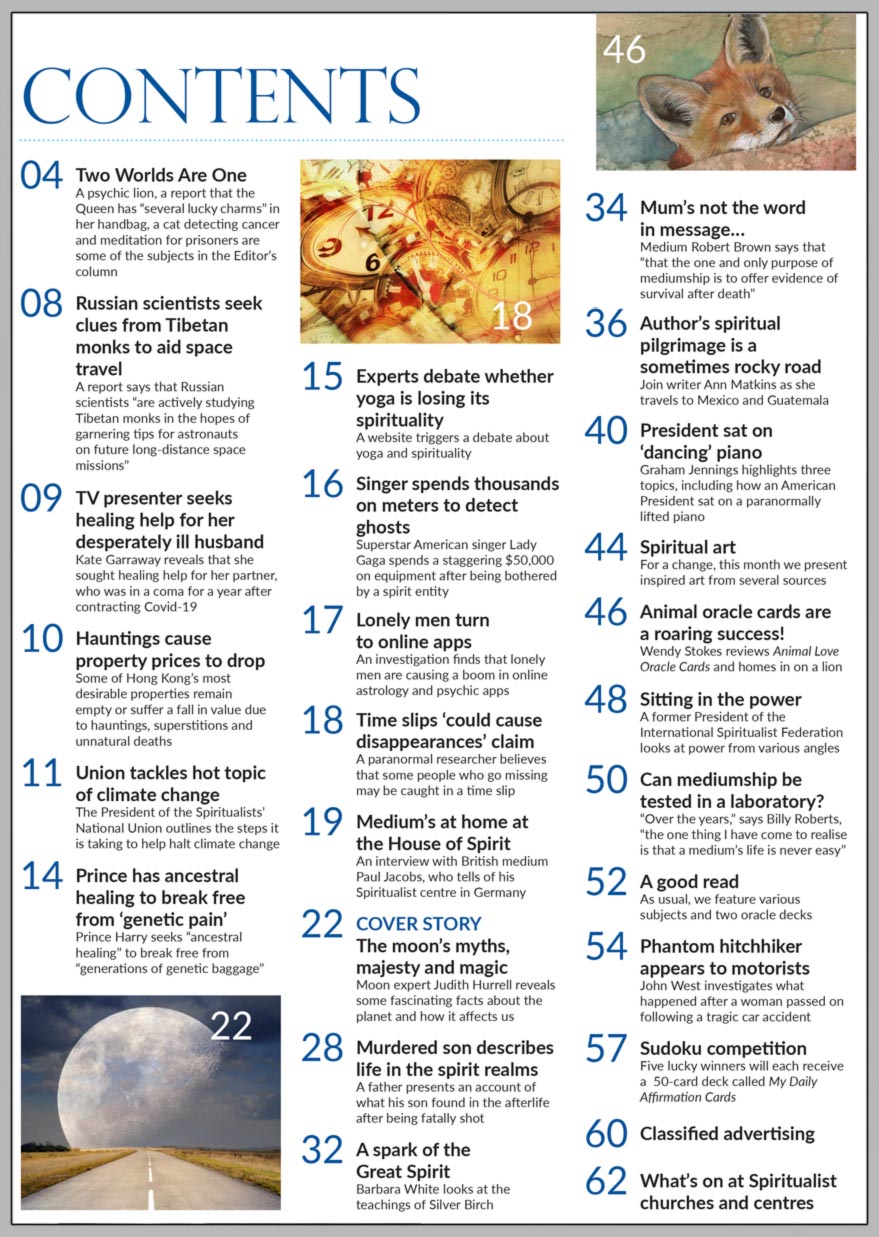 Inside the June 2021 issue of Psychic News:     Moon expert Judith Hurrell reveals some fascinating facts about the planet and how it affects us      Also:  President of the Spiritualists’ National Union outlines the steps it is taking to help halt climate change     Exclusive interview with British medium Paul Jacobs, who tells of his Spiritualist centre in Germany   Murdered son describes life in the spirit realms  In 'A spark of the Great Spirit' Barbara White looks at the teachings of Silver Birch  In ‘Mum’s not the word in message,’ by medium Robert Brown  Join writer Ann Matkins as she travels to Mexico and Guatemala in her spiritual pilgrimage   Graham Jennings highlights three topics, including how an American President sat on a paranormally-lifted piano  Animal oracle cards are a roaring success! Wendy Stokes reviews Animal Love Oracle Cards   'Sitting in the power' - former President of the International Spiritualist Federation looks at power from various angles  Can mediumship be tested in a laboratory? Asks Billy Roberts   'Phantom hitchhiker appears to motorists' - John West investigates     In the News: ■ Russian scientists seek clues from Tibetan monks to aid space travel. ■ TV presenter Kate Garraway seeks healing help for her desperately ill husband. ■ Hauntings cause property prices to drop in Hong Kong. ■ Prince Harry seeks ancestral healing to break free from ‘genetic pain’ ■ Experts debate whether yoga is losing its spirituality. ■ Superstar singer Lady Gaga spends thousands on meters to detect ghosts. ■ Lonely men turn to astrology and psychic apps. ■ Time slips ‘could cause disappearances’ claim.    Plus much, much more..
