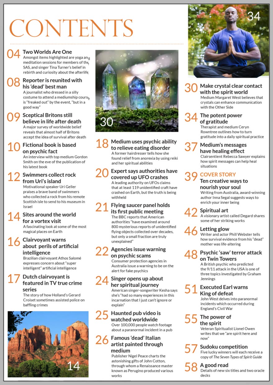 Inside the July 2023 issue of Psychic News magazine, writing from Australia, award-winning author Inna Segal suggests ways to enrich your inner being in “Ten creative ways to nourish your soul.”.  We interview top medium Gordon Smith on the eve of the publication of his new fiction book. Publisher Nigel Peace charts the astonishing gifts of John Cotton, through whom a Renaissance master known as Perugino produced various works. Medium Margaret West writes on how crystals can enhance communication with the Other Side. Therapist and medium Ceryn Rowntree outlines how to turn gratitude into a daily spiritual practice. Medium Rebecca Sawyer explains how spirit messages can help heal situations. Writer and actor Phill Webster tells how survival evidence from his “dead” mother was life-altering. A British psychic who predicted the 9/11 attacks is one of three topics investigated by Graham Jennings. John West delves into paranormal incidents which occurred during England’s Civil War. Veteran Spiritualist Lionel Owen writes that we “are spirit here and now.” Spiritual art - Visionary artist Degard shares some of her striking works. Sudoku competition - Five lucky winners will each receive a copy of The Seven Types of Spirit Guide.  IN THE NEWS:  ■ Two Worlds Are One - Amongst items highlighted are yoga and meditation sessions for members of the SAS, and singer Tina Turner’s belief in rebirth  ■ Reporter is reunited with his ‘dead’ best man on mediumship course ■ Sceptical Britons still believe in life after death ■ Swimmers collect rock from Uri Geller’s island ■ A fascinating look at some of the most magical places on Earth ■ Brazilian clairvoyant warns about perils of artificial intelligence ■ Dutch psychic is featured in TV true crime series ■ Medium uses psychic ability to relieve eating disorder ■ Expert says authorities have covered up at least 119 UFO crashes ■ Flying saucer panel holds its first public meeting ■ Singer Kesha opens up about her spiritual journey ■ Haunted pub video is watched worldwide  All this and much, much more.   Download your copy now at: www.psychicnews.org.uk