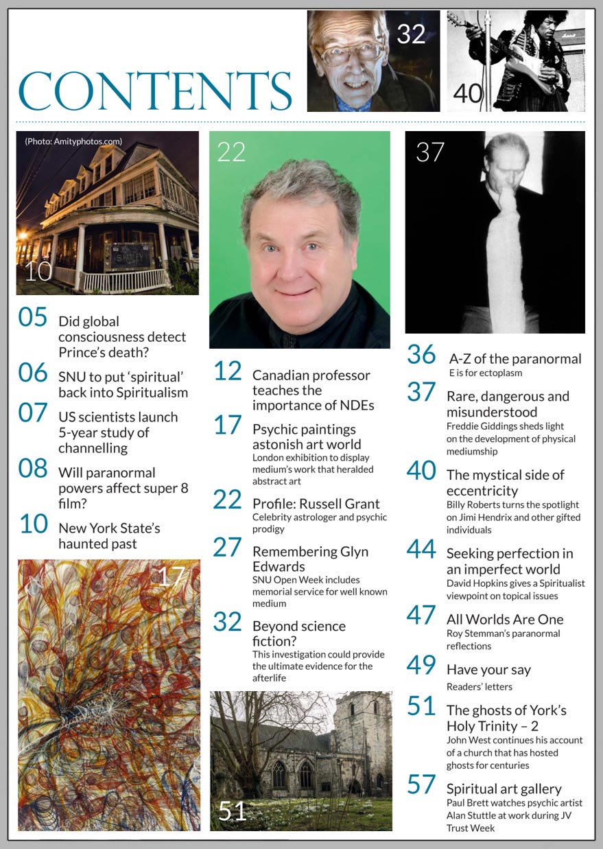 In this issue...   RUSSELL GRANT: Celebrity astrologer and psychic prodigy     PLUS...       Psychic 
paintings astonish 
art world   Jimi Hendrix predicted his own PASSING  PHYSICAL MEDIUMSHIP: 
 Rare, dangerous and misunderstood  Death of 
Prince left 
its mark on global consciousness?  Beyond science fiction: Forrest J Ackerman makes a powerful return   Win:  An Oracle Deck or Healing Meditation 
CD