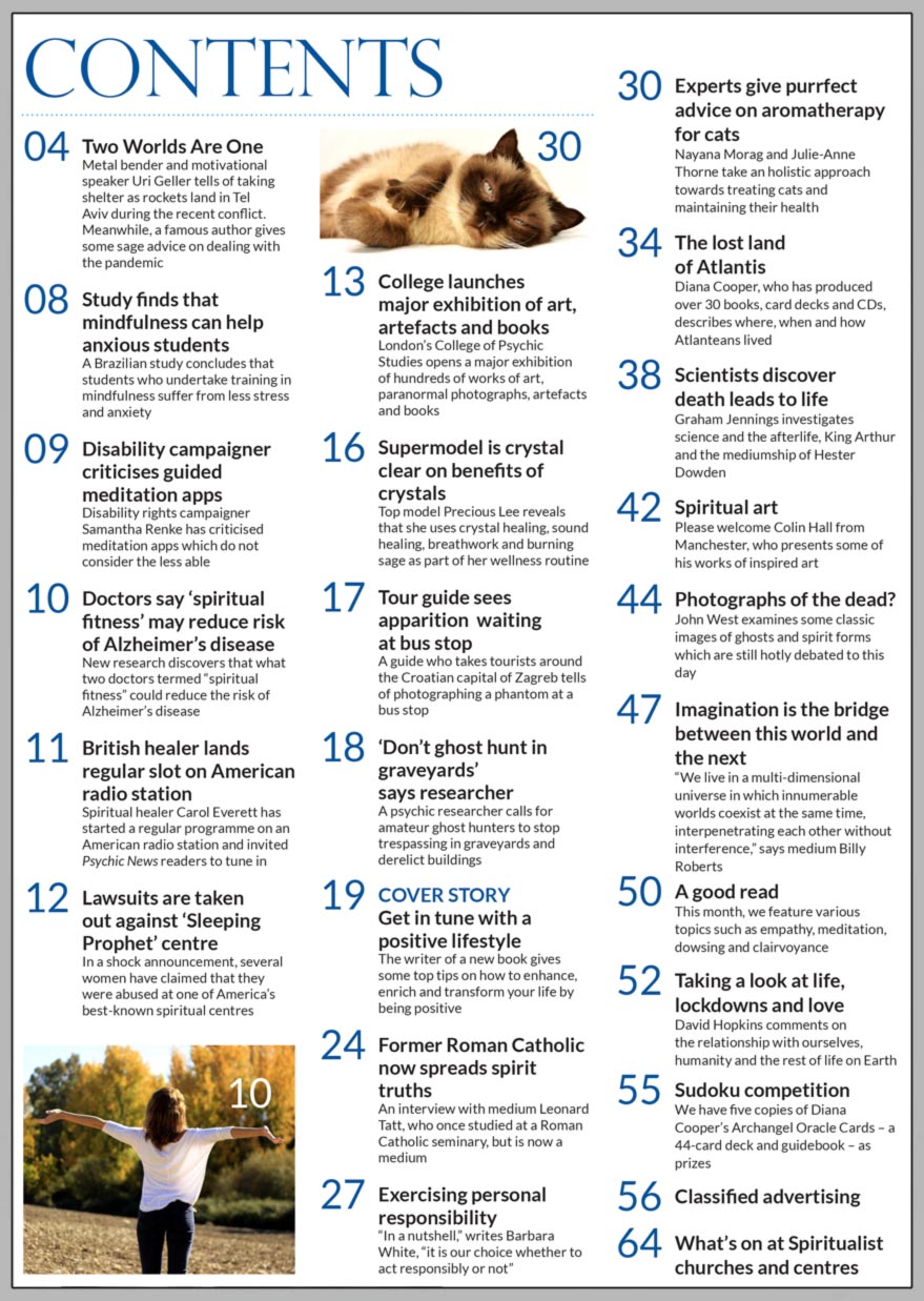 Inside the May 2021 issue of Psychic News we Get in tune with a positive lifestyle as writer Shereen Oberg gives some top tips on how to enhance, enrich and transform your life. London’s College of Psychic Studies opens a major exhibition of hundreds of works of art, paranormal photographs, artefacts and books. Former Roman Catholic now spreads spirit truths: An interview with medium Leonard Tatt, who once studied at a Roman Catholic seminary. Barbara White discusses Exercising personal responsibility.  Nayana Morag and Julie-Anne Thorne take an holistic approach towards treating cats and maintaining their health in Experts give purrfect advice on aromatherapy for cats. In The lost land of Atlantis, Diana Cooper, who has produced over 30 books, card decks and CDs, describes where, when and how Atlanteans lived. Graham Jennings investigates science and the afterlife, King Arthur and the mediumship of Hester Dowden.  In Photographs of the dead? John West examines some classic images of ghosts and spirit forms which are still hotly debated to this day. Imagination is the bridge between this world and the next: “We live in a multi-dimensional universe in which innumerable worlds coexist at the same time, interpenetrating each other without interference,” says medium Billy Roberts. David Hopkins takes a look at Life, lockdowns and love. IN THE NEWS: Metal bender and motivational speaker Uri Geller tells of taking shelter as rockets land in Tel Aviv during the recent conflict.  Famous author gives some sage advice on dealing with the pandemic. A study finds that mindfulness can help anxious students. Disability campaigner criticises guided meditation apps. Doctors say ‘spiritual fitness’ may reduce risk of Alzheimer’s disease. Lawsuits are taken out against ‘Sleeping Prophet’ centre. Supermodel is crystal clear on benefits of crystals. Tour guide sees apparition waiting at bus stop. Plus much, much more.