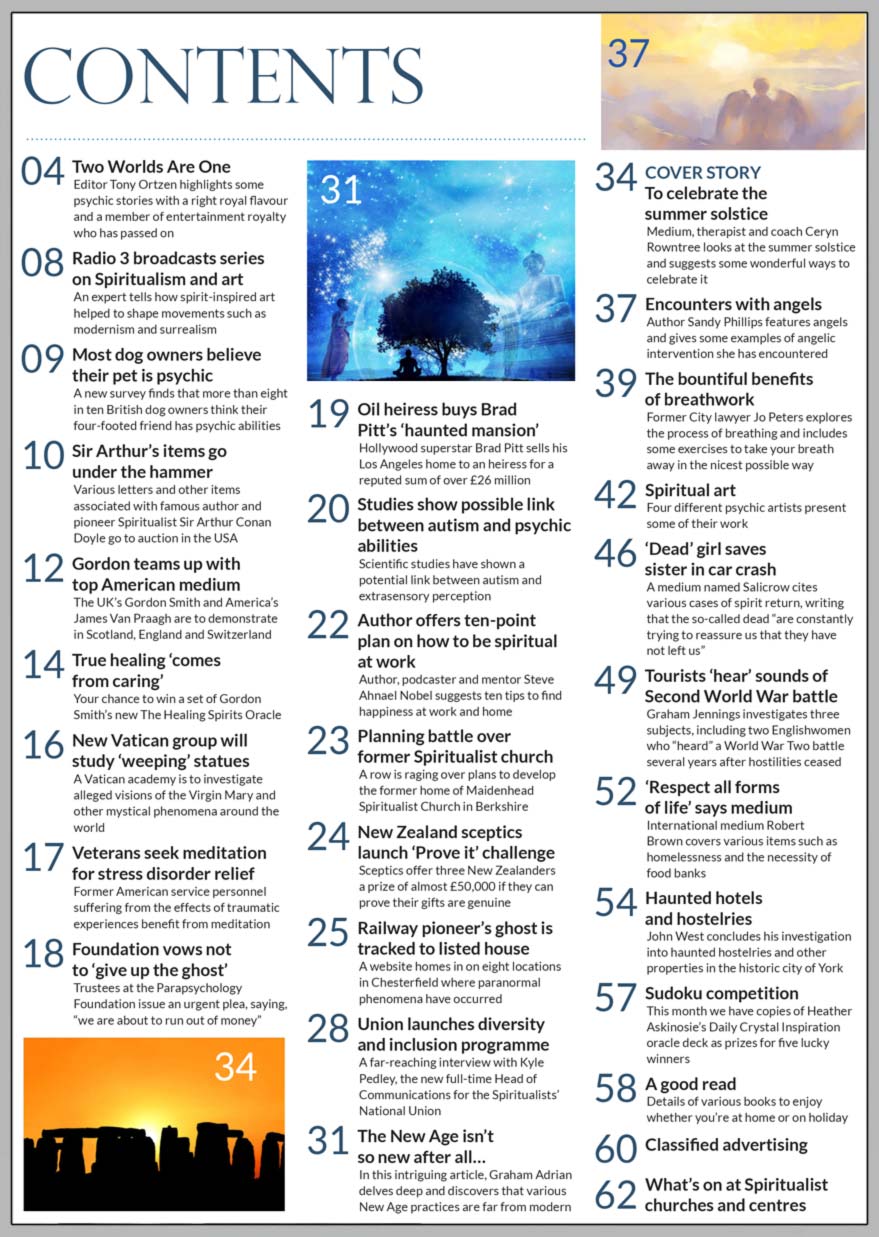 Inside the June 2023 issue of Psychic News magazine, medium, therapist and coach Ceryn Rowntree looks at the summer solstice and suggests some wonderful ways to celebrate it.   Author Sandy Phillips writes about angelic encounters. Former City lawyer Jo Peters shares the importance of breathwork, with some exercises to take your breath away in the nicest possible way.  Medium Salicrow cites various cases of spirit return, writing that the so-called dead “are constantly trying to reassure us that they have not left us.” Graham Jennings investigates three subjects, including two Englishwomen who “heard” a World War Two battle several years after hostilities ceased. We also have an exclusive interview with the new Head of Communications for the Spiritualists’ National Union, Kyle Pedley, where he discusses the launch of the Union’s diversity and inclusion programme.  Sudoku competition - This month we have copies of Heather Askinosie’s Daily Crystal Inspiration oracle deck as prizes for five lucky winners And there’s also a chance to win a deck of Gordon Smith’s new The Healing Spirits Oracle  IN THE NEWS:  ■ Radio 3 broadcasts series on how spirit-inspired art helped to shape modernism and surrealism ■ Most dog owners believe their pet is psychic ■ Sir Arthur Conan Doyle’s items go under the hammer ■ The UK’s Gordon Smith teams up with top American medium ■ Parapsychology Foundation vows not to ‘give up the ghost’ ■ Studies show possible link between autism and psychic abilities ■ Planning battle over former Spiritualist church ■ New Zealand sceptics launch ‘Prove it’ challenge ■ Railway pioneer’s ghost is tracked to listed house  All this and much, much more.