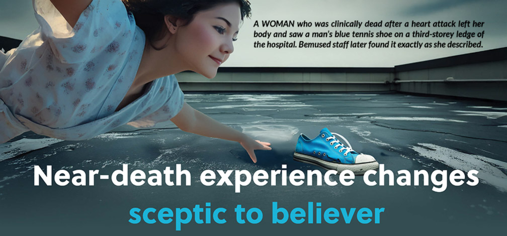Near-death experience changes sceptic to believer - A WOMAN who was clinically dead after a heart attack left her body and saw a man’s blue tennis shoe on a third-storey ledge of the hospital. Bemused staff later found it exactly as she described.