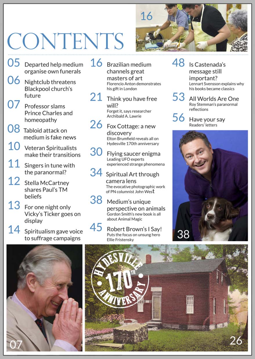 In this issue...   Animal Magic with     medium Gordon Smith      PLUS...        Hydesville 170th Anniversary  The Fox Cottage: a new discovery     Spiritualism helped give voice to suffrage campaigns       Departed help medium  plan their funerals   Stella McCartney shares Paul’s meditation beliefs   Spiritualism’s unsung hero: Ellie Fristensky     Brazilian medium channels masters of art     You think you have free will? Forget it!