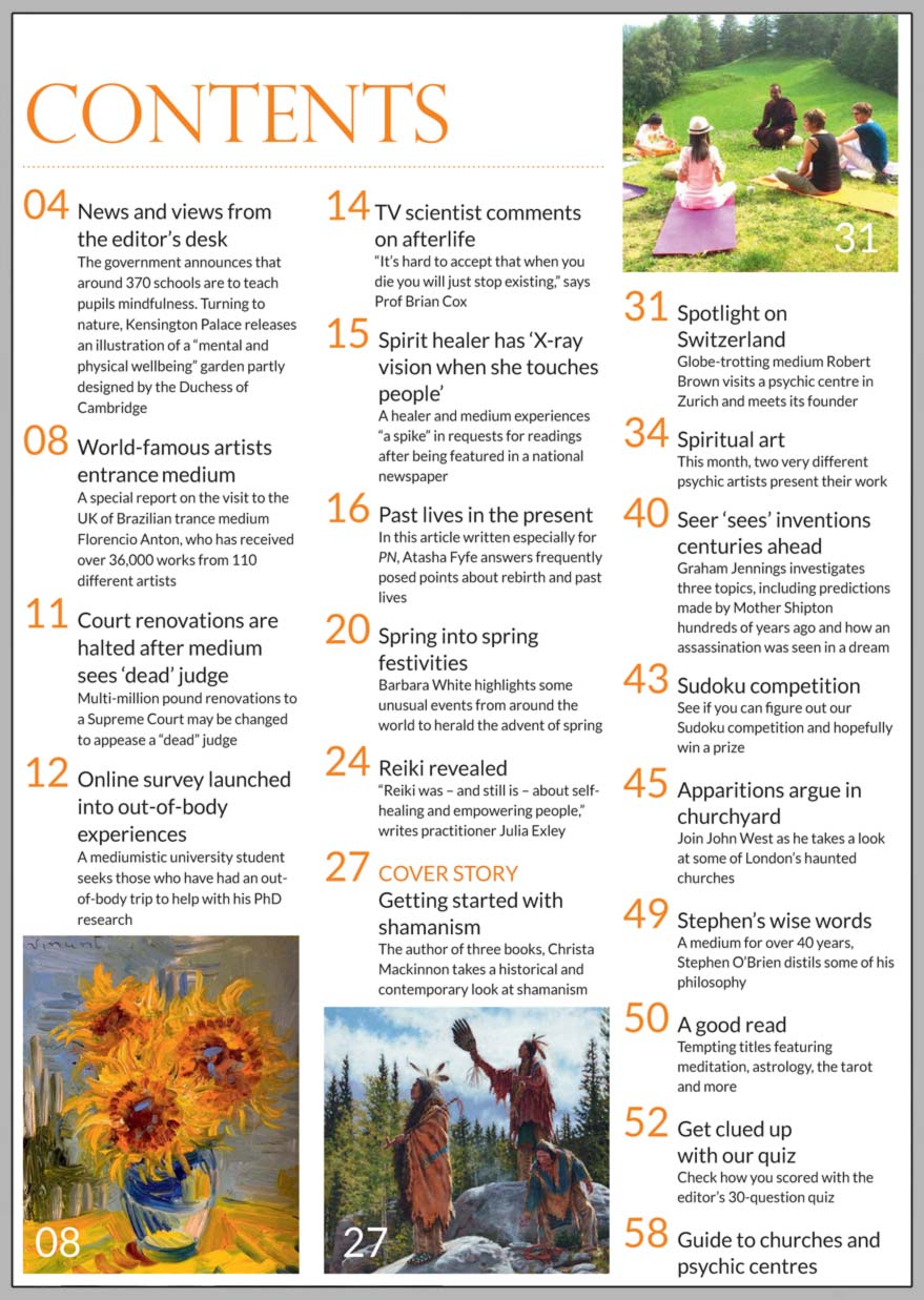 In this issue...     Get going with shamanism!      PLUS...        SILENT POWER in Switzerland      Old Mother Shipton investigated      Apparitions argue in churchyard      TV scientist Brian Cox comments on afterlife    World-famous artists entrance Brazilian medium    Reiki investigated    Old Mother Shipton revealed    Past lives in the present    Spring festivals and superstitions