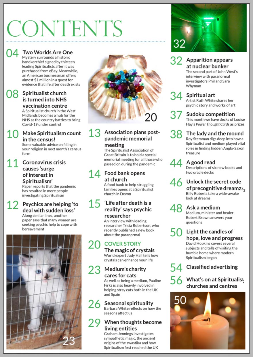 Inside the March 2021 issue of Psychic News:   World expert Judy Hall tells how crystals can enhance your life in “The Magic of Crystals.”   We interview leading psychic researcher Tricia Robertson, who says “Life after death is a reality.”  Barbara White reflects on how the seasons affect us in “Seasonal spirituality.”   Graham Jennings investigates sympathetic magic, the ancient origins of the swastika and how Spiritualism first reached the UK.   Meet medium Pauline Firks, who is also heavily involved in helping stray cats both in the UK and Spain.  Following the release of the film “The Dig” on Netflix, Roy Stemman digs deep into how a Spiritualist and medium played vital roles in finding hidden Anglo-Saxon treasure at Sutton Hoo in “The lady and the mound.”  Relating to the current Covid-19 pandemic, we hear how  Stourbridge Spiritualist Church has turned into NHS vaccination centre.  Psychics are help “to deal with sudden loss.”   Pandemic has caused a “surge of interest in Spiritualism.”   Spiritualist church in Devon turned into a food bank.    he Spiritualist Association of Great Britain to hold a memorial meeting for all those who passed on during the pandemic.   Billy Roberts unlocks the secret code of precognitive dreams.  Medium Robert Brown answers your questions.   Second part of John West’s interview with paranormal investigators Phil and Sara Whyman.  In the news: Alv Hirst offers some valuable advice on filling in your religion in next month’s census form in “Make Spiritualism count in the census.” Mystery surrounds a historic handkerchief signed by thirteen leading Spiritualists in 1957 after it was purchased from eBay.  American businessman offers almost $1 million in a quest for evidence that life after death exists.  All this plus “A Good Read,” our monthly suduko competition, Psychic News’ new YouTube channel goes live, spiritual art, news, views and much more.