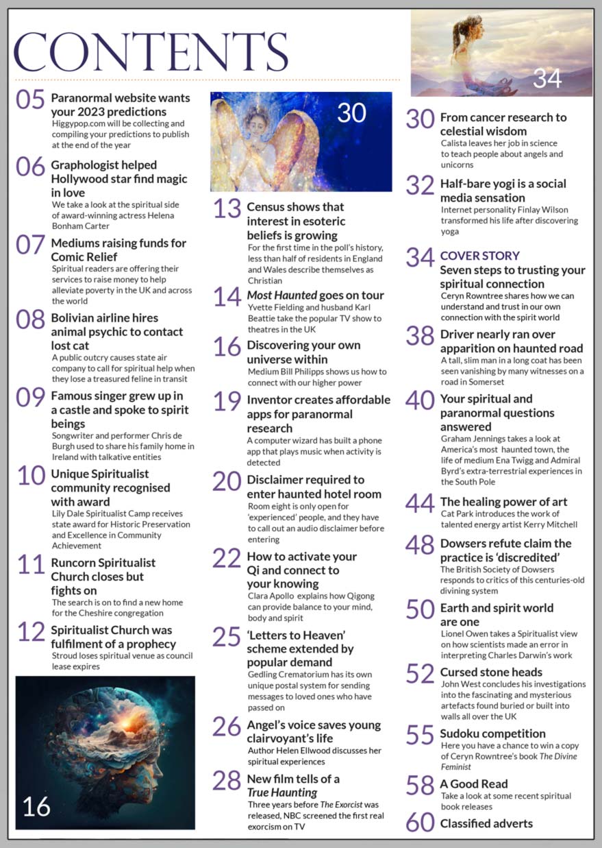 Inside the March 2023 issue of Psychic News, we focus on how you can prepare for or develop further your communication with Spirit.  Ceryn Rowntree shares how we can understand and trust in our own connection with the spirit world, in "Seven steps to trusting your spiritual connection." Medium Bill Philipps shows us how to connect with our higher power, and Clara Apollo explains how Qigong can provide balance to your mind, body and spirit.  Other features include "The healing power of art" where Cat Park introduces the work of talented energy artist Kerry Mitchell. Author Helen Ellwood discusses her spiritual experiences and tells how an angel’s voice saved her life. Graham Jennings takes a look at America’s most haunted town, the life of medium Ena Twigg and Admiral Byrd’s extra-terrestrial experiences in the South Pole.  Lionel Owen takes a Spiritualist view on how scientists made an error in interpreting Charles Darwin’s work.  John West concludes his investigations into the "cursed" stone heads found buried or built into walls all over the UK.  In our Sudoku competition you have a chance to win a copy of Ceryn Rowntree’s book The Divine Feminist.     IN THE NEWS:  ■ Paranormal website wants your 2023 predictions ■ Graphologist helped Helena Bonham Carter find magic in love ■ Mediums raising funds for Comic Relief ■ Bolivian airline hires animal psychic to contact lost cat  ■ Famous singer grew up in a castle and spoke to spirit beings ■ Unique Spiritualist community recognised with award ■ Runcorn Spiritualist Church closes but fights on ■ Census shows that  interest in esoteric  beliefs is growing ■ Most Haunted goes on tour ■ ‘Letters to Heaven’ scheme at crematorium extended by popular demand ■ New film tells of a  True Haunting ■ Half-bare yogi is a social media sensation ■ Driver nearly ran over apparition on haunted road ■ Dowsers refute claim the practice is “discredited”   All this and much, much more.