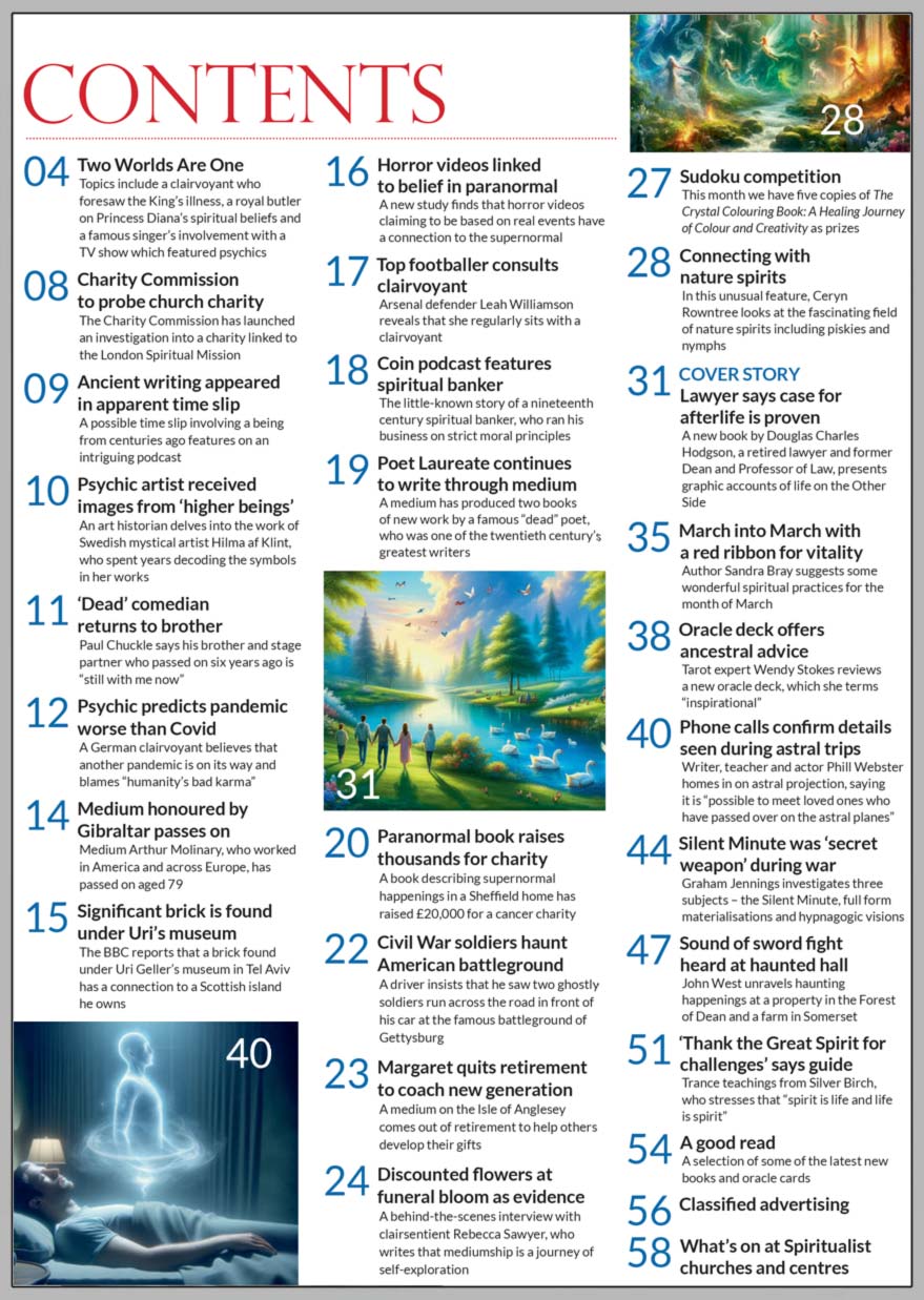 Inside the March 2024 issue of Psychic News Magazine:  “Lawyer says case for afterlife is proven” - Douglas Charles Hodgson, retired lawyer and former Dean and Professor of Law, presents graphic accounts of life on the Other Side.   Rebecca Sawyer tells us how she developed her mediumship and what’s it like being a full-time medium.  Ceryn Rowntree looks at the fascinating field of nature spirits including piskies and nymphs.  Author Sandra Bray suggests some wonderful spiritual practices for the month of March.  Tarot expert Wendy Stokes reviews a new oracle deck, which she terms inspirational. Writer, teacher and actor Phill Webster shares an astral projection experience.  Graham Jennings investigates three subjects – the Silent Minute of WWII, full form materialisations and hypnagogic visions. John West unravels haunting happenings at a property in the Forest of Dean and a farm in Somerset. Trance teachings from Silver Birch, who stresses that “spirit is life and life is spirit.” Charity Commission to probe church charity - the Charity Commission has launched an investigation into a charity linked to the London Spiritual Mission This month we have five copies of The Crystal Colouring Book: A Healing Journey of Colour and Creativity as prizes in our Sudoku competition  IN THE NEWS: ■ In the editor’s “Two Worlds Are One,” the topics include a clairvoyant who foresaw the King’s illness, a royal butler on Princess Diana’s spiritual beliefs and a famous singer’s involvement with a TV show which featured psychics ■ A possible time slip involving a being from centuries ago features on podcast ■ An art historian delves into the work of Swedish mystical artist Hilma af Klint, who spent years decoding the symbols in her works ■ Dead’ comedian returns to brother ■ Charity Commission to probe church charity  ■ Psychic predicts pandemic worse than Covid ■ Horror videos linked to belief in paranormal ■ Top footballer consults clairvoyant ■ Poet Laureate continues to write through medium ■ Paranormal book raises thousands for charity ■ Civil War soldiers haunt American battleground