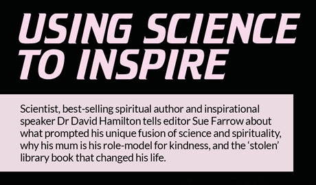 Using science
to inspire – Scientist, best-selling spiritual author and inspirational speaker Dr David Hamilton tells editor Sue Farrow about what prompted his unique fusion of science and spirituality, why his mum is his role-model for kindness, and the ‘stolen’ library book that changed his life. Using science
to inspire – Scientist, best-selling spiritual author and inspirational speaker Dr David Hamilton tells editor Sue Farrow about what prompted his unique fusion of science and spirituality, why his mum is his role-model for kindness, and the ‘stolen’ library book that changed his life.