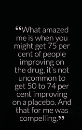 “What amazed me is when you might get 75 per cent of people improving on the drug, it’s not uncommon to get 50 to 74 per cent improving on a placebo. And that for me was compelling.” “What amazed me is when you might get 75 per cent of people improving on the drug, it’s not uncommon to get 50 to 74 per cent improving on a placebo. And that for me was compelling.”