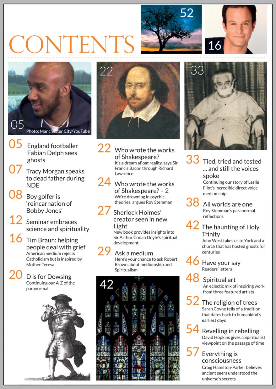 In this issue...   TIM BRAUN 
 on mediumship 
and meeting 
mother teresa     PLUS...       Who wrote Shakespeare?   Leslie Flint: 
 Voices 
From 
Beyond  ASK A MEDIUM 
 YOUR QUESTIONS ANSWERED  The Haunting of Holy Trinity, York  Revelling in Rebelling  The religion of trees  Everything is consciousness: 
 Craig Hamilton-Parker on the secrets of the universe